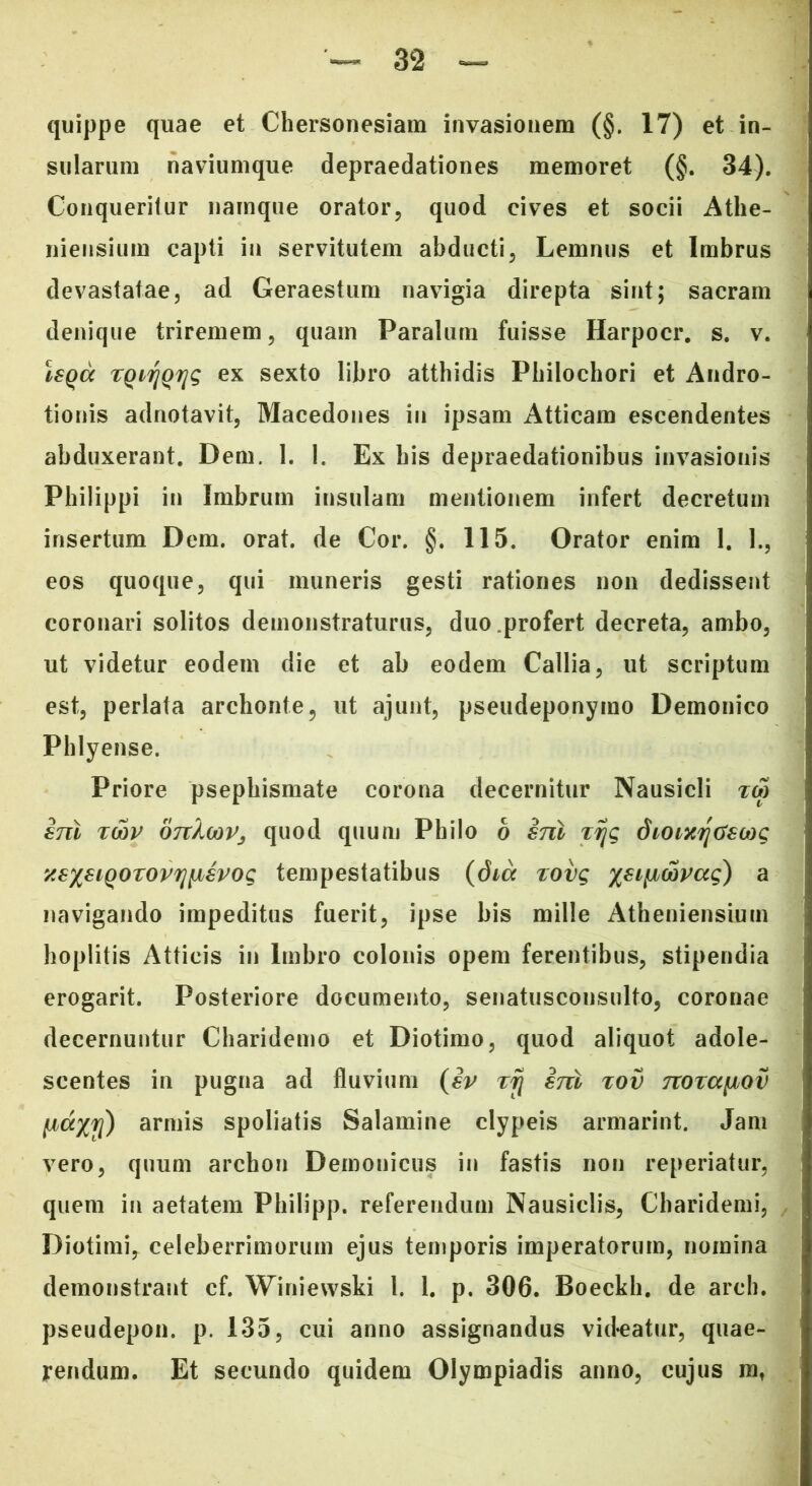 quippe quae et Chersonesiam invasionem (§. 17) et in- sularum naviumque depraedationes memoret (§. 34). Conqueritur namque orator, quod cives et socii Athe- niensium capti in servitutem abducti, Lemnus et Imbrus devastatae, ad Geraestum navigia direpta sint; sacram denique triremem, quam Paralum fuisse Harpocr. s. v. isqa TQiyQyg ex sexto libro atthidis Philochori et Andro- tionis adnotavit, Macedones in ipsam Atticam escendentes abduxerant. Dem. 1. 1. Ex his depraedationibus invasionis Philippi in Imbrum insulam mentionem infert decretum insertum Dem. orat, de Cor. §. 115. Orator enim 1. 1., eos quoque, qui muneris gesti rationes non dedissent coronari solitos demonstraturus, duo profert decreta, ambo, ut videtur eodem die et ab eodem Callia, ut scriptum est, perlata archonte, ut ajunt, pseudeponymo Demonico Phlyense. Priore psephismate corona decernitur Nausicli tm snl rtiv OTcXwVj quod quum Philo 6 snl xijg dioixriGscdg xs%8iQ0T0vriiJLSV0Q tempestatibus {dia rovg xsifjbwvag) a navigando impeditus fuerit, ipse bis mille Atheniensium hoplitis Atticis in Imbro colonis opem ferentibus, stipendia erogarit. Posteriore documento, senatusconsulto, coronae decernuntur Charidemo et Diotimo, quod aliquot adole- scentes in pugna ad fluvium {sv xfj snl xov nora^ov fxdxy) armis spoliatis Salamine clypeis armarint. Jam vero, quum archon Demonicus in fastis non reperiatur, quem in aetatem Philipp. referendum Nausiclis, Charidemi, Diotimi, celeberrimorum ejus temporis imperatorum, nomina demonstrant cf. Winiewski 1. 1. p. 306. Boeckh. de arch. pseudepon. p. 135, cui anno assignandus videatur, quae- rendum. Et secundo quidem Olympiadis anno, cujus mf