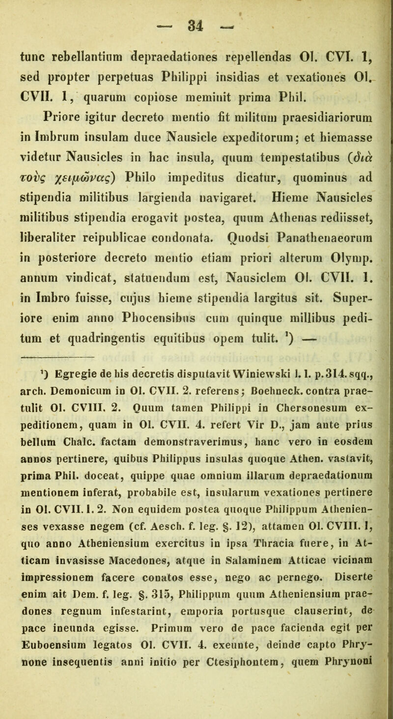 tunc rebellantium depraedationes repellendas 01. CVI. 1, sed propter perpetuas Philippi insidias et vexationes 01. CVII. 1, quarum copiose meminit prima Phil. Priore igitur decreto mentio fit militum praesidiariorum in Imbrum insulam duce Nausicle expeditorum; et hiemasse videtur Nausicles in hac insula, quum tempestatibus (dm rovg xeificovag) Philo impeditus dicatur, quominus ad stipendia militibus largienda navigaret. Hieme Nausicles militibus stipendia erogavit postea, quum Athenas rediisset, liberaliter reipublicae condonata. Ouodsi Panathenaeorum in posteriore decreto mentio etiam priori alterum Olymp. annum vindicat, statuendum est, Nausiclem 01. CVII. 1. in Imbro fuisse, cujus hieme stipendia largitus sit. Super- iore enim anno Phocensibus cum quinque millibus pedi- tum et quadringentis equitibus opem tulit. *) — Egregie de his decretis disputavit Winiewski J. 1. p. 314. sqq., arch. Deraonicum in 01. CVII. 2. referens; Boehneck.contra prae- tulit 01. CV1II. 2. Quum tamen Philippi in Chersonesum ex- peditionem, quam in 01. CVII. 4. refert Vir D., jam ante prius bellum Chalc. factam demonstraverimus, hanc vero in eosdem annos pertinere, quibus Philippus insulas quoque Athen. vastavit, prima Phil. doceat, quippe quae omnium illarum depraedationum mentionem inferat, probabile est, insularum vexationes pertinere in 01. CVII. 1. 2. Non equidem postea quoque Philippum Athenien- ses vexasse negem (cf. Aesch. f. leg. g. 12), attamen 01. CVIII. 1, quo anno Atheniensium exercitus in ipsa Thracia fuere, in At- ticam invasisse Macedones, atque in Salaminem Atticae vicinam impressionem facere conatos esse, nego ac pernego. Diserte enim ait Dem. f. leg. §. 315, Philippum quum Atheniensium prae- dones regnum infestarint, emporia portusque clauserint, de pace ineunda egisse. Primum vero de pace facienda egit per Euboensium legatos 01. CVII. 4. exeunte, deinde capto Phry- none insequentis anni initio per Ctesiphontem, quem Phrynoni