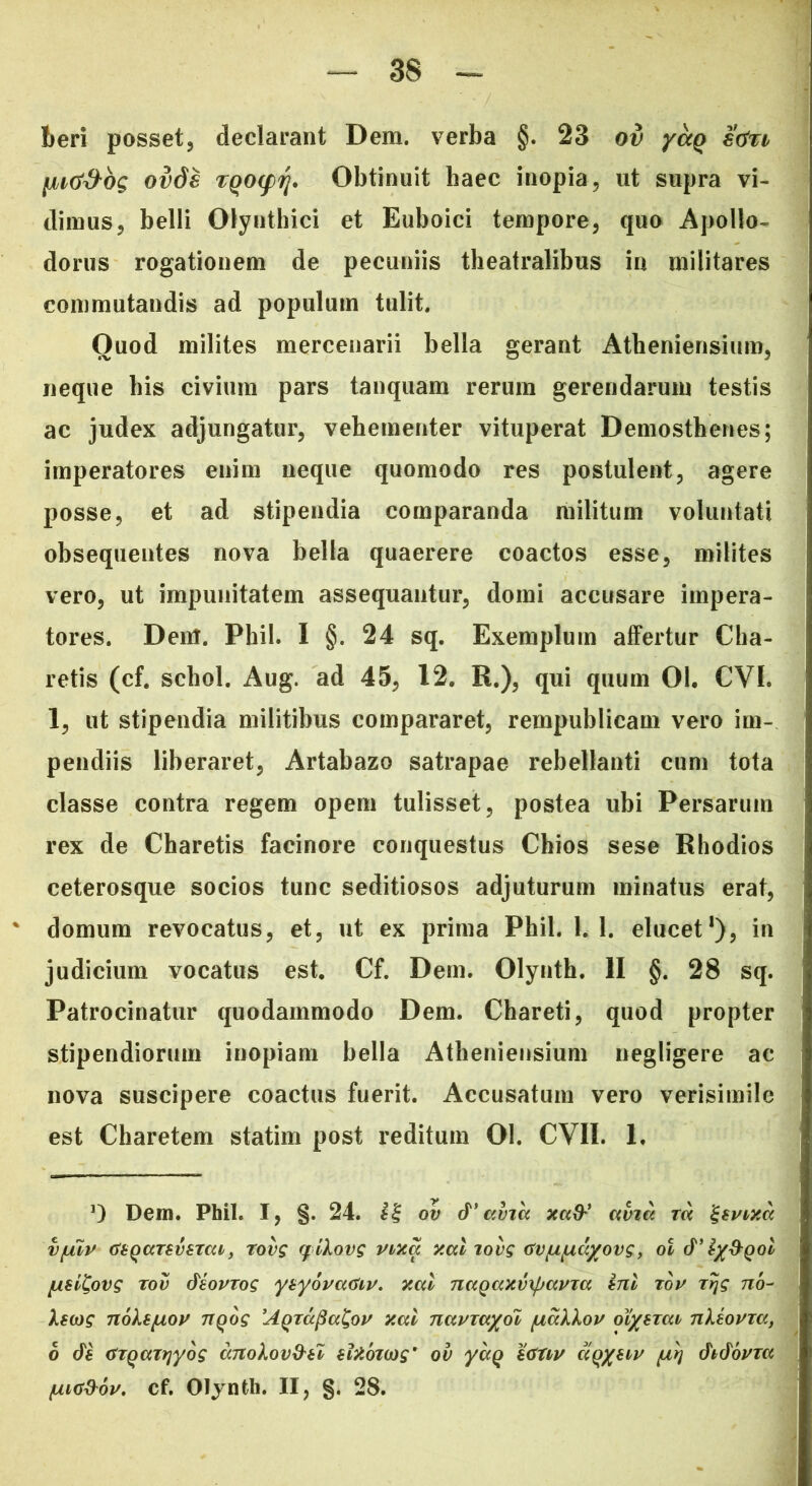 beri posset, declarant Dem. verba §. 23 ov yccq stfn [nti&bg ovds rqo(fr\. Obtinuit haec inopia, ut supra vi- dimus, belli Olynthici et Euboici tempore, quo Apollo- dorus rogationem de pecuniis theatralibus in militares commutandis ad populum tulit. Quod milites mercenarii bella gerant Atheniensium, neque bis civium pars tanquam rerum gerendarum testis ac judex adjungatur, vehementer vituperat Demosthenes; imperatores enim neque quomodo res postulent, agere posse, et ad stipendia comparanda militum voluntati obsequentes nova bella quaerere coactos esse, milites vero, ut impunitatem assequantur, domi accusare impera- tores. Dent. Phil. I §. 24 sq. Exemplum affertur Cha- retis (cf. schol. Aug. ad 45, 12. R.), qui quum 01. CYI. 1, ut stipendia militibus compararet, rempublicam vero im- pendiis liberaret, Artabazo satrapae rebellanti cum tota classe contra regem opem tulisset, postea ubi Persarum rex de Charetis facinore conquestus Chios sese Rhodios ceterosque socios tunc seditiosos adjuturum minatus erat, domum revocatus, et, ut ex prima Phil. 1,1. elucet1), in judicium vocatus est. Cf. Dem. Olynth. II §. 28 sq. Patrocinatur quodammodo Dem. Chareti, quod propter stipendiorum inopiam bella Atheniensium negligere ac nova suscipere coactus fuerit. Accusatum vero verisimile est Charetem statim post reditum 01. CVII. 1. D Dem. Phil. I, §. 24. ov d* avia xaty’ avia m '&vixa v{mv GbqaTSvtTai, rovg q ikovg vixa xal lovg Gv/uLud/ovg, oi d’ ty&Qol /usiCovg tov diovrog ynyovaGiv. xal naqaxvxpavxa ini rov rrjg no- kscog noks/uo^ nqog 'AgrapaCov xal navTayol /Liakkov olyerai nkiovxa, 6 di GTQairiyog dnokov&tl slxbioig' ov yaQ \<Stw atyiiv /ulj didovxa /uia&ov. cf. Olynth. II, §. 28.