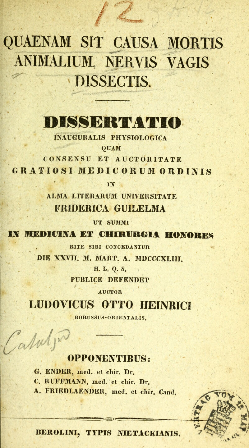 QUAENAM SIT CAUSA MORTIS ANIMALIUM, NERVIS VAGIS DISSECTIS. DISSERTATIO INAUGURALIS PHYSIOLOGICA QUAM CONSENSU ET AUCTORITATE GRATIOSI MEDICORUM ORDINIS 1IV ALMA LITERARUM UNIVERSITATE FRIDERICA GUILELMA UT SUMMI IN HERICINA ET CHIRURGIA HONORES RITE SIBI CONCEDANTUR DIE XXVII. M. BIART. A. BIDCCCXLIII. H. L. Q. S. PURLICE DEFENDET AUCTOR LUDOVICUS OTTO HEtNRICl BORUSSUS-ORIENTALIS, rjJP 'U OPPONENTIBUS: G. ENDER, med. et chir. Dr. C, RUFFMANN, med. et cliir. Dr. BEROLINI, TYPIS OTETACKIANIS.