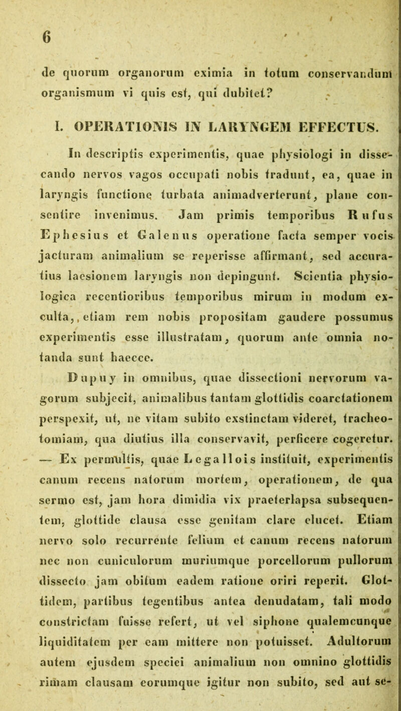 ile quorum organorum eximia in totum conservandum organismum vi quis est, qui dubitet? I. OPERATIONIS IN LARYNGEM EFFECTUS. In descriptis experimentis, quae physiologi in disse- cando nervos vagos occupati nobis tradunt, ea, quae in laryngis functione turbata animadverterunt, plane con- sentire invenimus. Jam primis temporibus Rufus Ephesius et Galenus operatione facta semper vocis jacturam animalium se reperisse affirmant, sed accura- tius laesionem laryngis non depingunt. Scientia physio- logica recentioribus temporibus mirum in modum ex- culta,, etiam rem nobis propositam gaudere possumus experimentis esse illustratam, quorum ante omnia no- tanda sunt haecce. Dupuy in omnibus, quae dissectioni nervorum va- gorum subjecit, animalibus tantam glottidis coarctationem perspexit, ut, ne vitam subito exstinctam videret, traclieo- tomiam, qua diutius illa conservavit, perficere cogeretur. — Ex permultis, quae L ega 11 ois instituit, experimentis canum recens natorum mortem, operationem, de qua sermo est, jam hora dimidia vix praeterlapsa subsequen- tem, glottide clausa esse genitam clare elucet. Etiam nervo solo recurrente felium et canum recens natorum nec non cuniculorum muriumque porcellorum pullorum dissecto jam obitum eadem ratione oriri reperit. Glot- tidem, partibus tegentibus antea denudatam, tali modo constrictam fuisse refert, ut vel siphone qualemcunque liquiditatem per eam mittere non potuisset. Adultorum autem ejusdem speciei animalium non omnino glottidis rimam clausam eorumque igitur non subito, sed aut se-