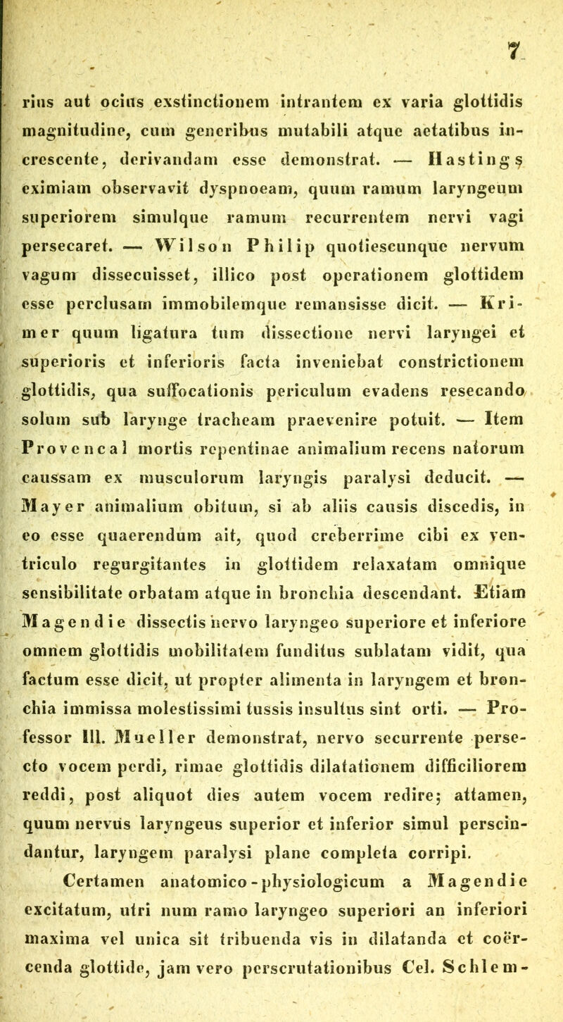 rins aut ocius exstinctionem intrantem ex varia glottidis magnitudine, cum generibus mutabili atque aetatibus in- crescente, derivandam esse demonstrat. — Ilasting$ eximiam observavit dyspnoeam, quum ramum laryngeum superiorem simulque ramum recurrentem nervi vagi persecaret. ■— Wilson Philip quotiescunque nervum vagunr dissecuisset, illico post operationem glottidem esse perclusam immobilemque remansisse dicit. — Kri- mer quum ligatura tum dissectione nervi laryngei et superioris et inferioris facta inveniebat constrictionem glottidis, qua suffocationis periculum evadens resecanda solum sub larynge tracheam praevenire potuit. — Item Provencal mortis repentinae animalium recens natorum caussam ex musculorum laryngis paralysi deducit. — May er animalium obitum, si ab aliis causis discedis, in eo esse quaerendum ait, quod creberrime cibi ex ven- triculo regurgitantes in glottidem relaxatam omnique sensibilitate orbatam atque in bronchia descendant. Etiam Mage n die dissectis 'nervo laryngeo superiore et inferiore omnem glottidis mobilitatem funditus sublatam vidit, qua factum esse dicit, ut propter alimenta in laryngem et bron- chia immissa molestissimi tussis insultus sint orti. — Pro- fessor 111. Mueller demonstrat, nervo securrente perse- cto vocem perdi, rimae glottidis dilatationem difficiliorem reddi, post aliquot dies autem vocem redire; attamen, quum nervus laryngeus superior et inferior simul perscin- dantur, laryngem paralysi plane completa corripi. Certamen anatomico - physiologicum a Magendie excitatum, utri num ramo laryngeo superiori an inferiori maxima vel unica sit tribuenda vis in dilatanda et coer- cenda glottide, jam vero perscrutationibus Cei» Schlem-