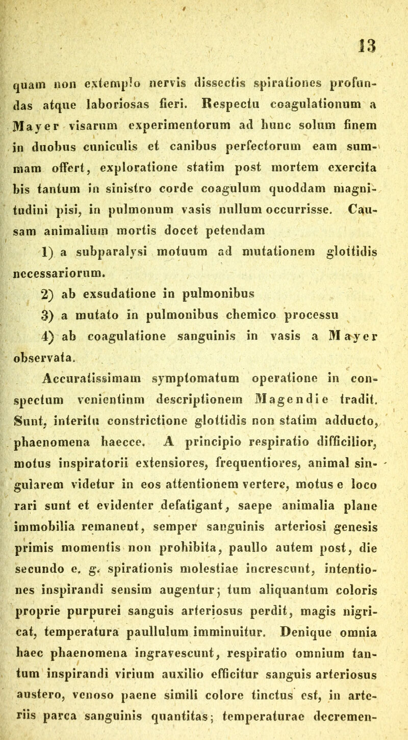 quam non extemplo nervis dissectis spirationes profun- das atque laboriosas fieri. Respectu coagulationum a May e r visarum experimentorum ad hunc solum finem in duobus cuniculis et canibus perfectorum eam sum- mam offert, exploratione statim post mortem exercita bis tantum in sinistro corde coagulum quoddam magni- tudini pisi, in pulmonum vasis nullum occurrisse. Cau- sam animalium mortis docet petendam 1) a subparalysi motuum ad mutationem glottidis necessariorum. 2) ab exsudatione in pulmonibus 3) a mutato in pulmonibus chemico processu 4) ab coagulatione sanguinis in vasis a Mayer observata. Accuratissimam symptomatum operatione in con- spectum venientium descriptionem Mage ndi e tradit. Sunt, interitu constrictione glottidis non statim adducto, phaenomena haecce. A principio respiratio difficilior, motus inspiratorii extensiores, frequentiores, animal sin- gularem videtur in eos attentionem vertere, motus e loco rari sunt et evidenter defatigant, saepe animalia plane immobilia remanent, semper sanguinis arteriosi genesis primis momentis non prohibita, paullo autem post, die secundo e. g, spirationis molestiae increscunt, intentio- nes inspirandi sensim augentur; tum aliquantum coloris proprie purpurei sanguis arteriosus perdit, magis nigri- cat, temperatura paullulum imminuitur. Denique omnia haec phaenomena ingravescunt, respiratio omnium tan- tum inspirandi virium auxilio efficitur sanguis arteriosus austero, venoso paene simili colore tinctus est, in arte- riis parca sanguinis quantitas; temperaturae decremen-