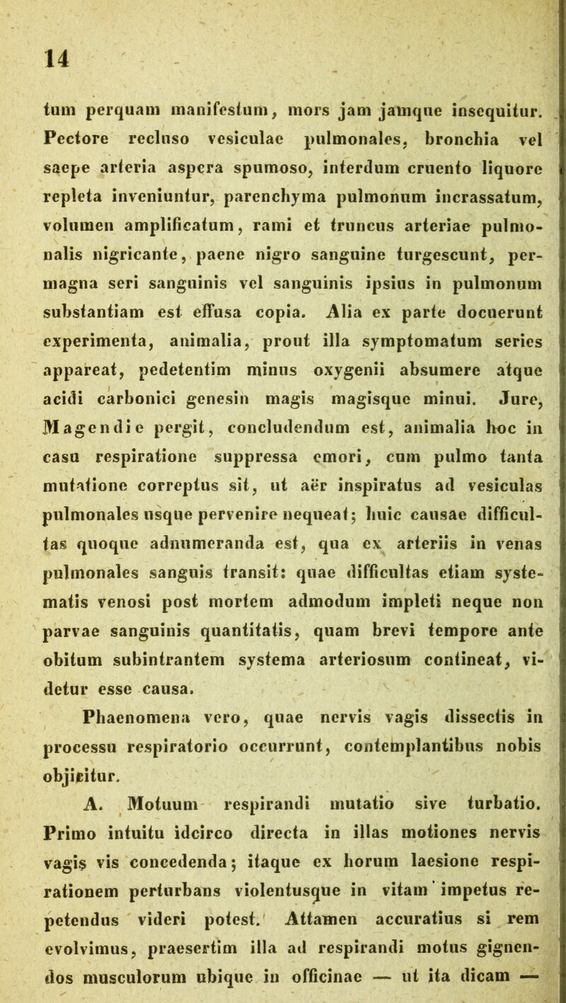 tum perquam manifestum, mors jam jarnque insequitur. Pectore recluso vesiculae pulmonales, bronchia vel saepe arteria aspera spumoso, interdum cruento liquore repleta inveniuntur, parenchyma pulmonum incrassatum, volumen amplificatum, rami et truncus arteriae pulmo- nalis nigricante, paene nigro sanguine turgescunt, per- magna seri sanguinis vel sanguinis ipsius in pulmonum substantiam est effusa copia. Alia ex parte docuerunt experimenta, animalia, prout illa symptomatum series appareat, pedetentim minus oxygenii absumere atque acidi carbonici genesin magis magisque minui. Jure, M agendi e pergit, concludendum est, animalia hoc in casu respiratione suppressa emori, cum pulmo tanta mutatione correptus sit, ut aer inspiratus ad vesiculas pulmonales usque pervenire nequeat; huic causae difficul- tas quoque adnumeranda est, qua ex arteriis in venas pulmonales sanguis transit: quae difficultas etiam syste- matis venosi post mortem admodum impleti neque non parvae sanguinis quantitatis, quam brevi tempore ante obitum subintrantem systema arteriosum coniineat, vi- detur esse causa. Phaenomena vero, quae nervis vagis dissectis in processu respiratorio occurrunt, contemplantibus nobis objicitur. A. Motuum respirandi mutatio sive turbatio. Primo intuitu idcirco directa in illas motiones nervis vagis vis concedenda $ itaque ex horum laesione respi- rationem perturbans violentus^ue in vitam impetus re- petendus videri potest. Attamen accuratius si rem evolvimus, praesertim illa ad respirandi motus gignen- dos musculorum ubique in officinae — ut ita dicam —