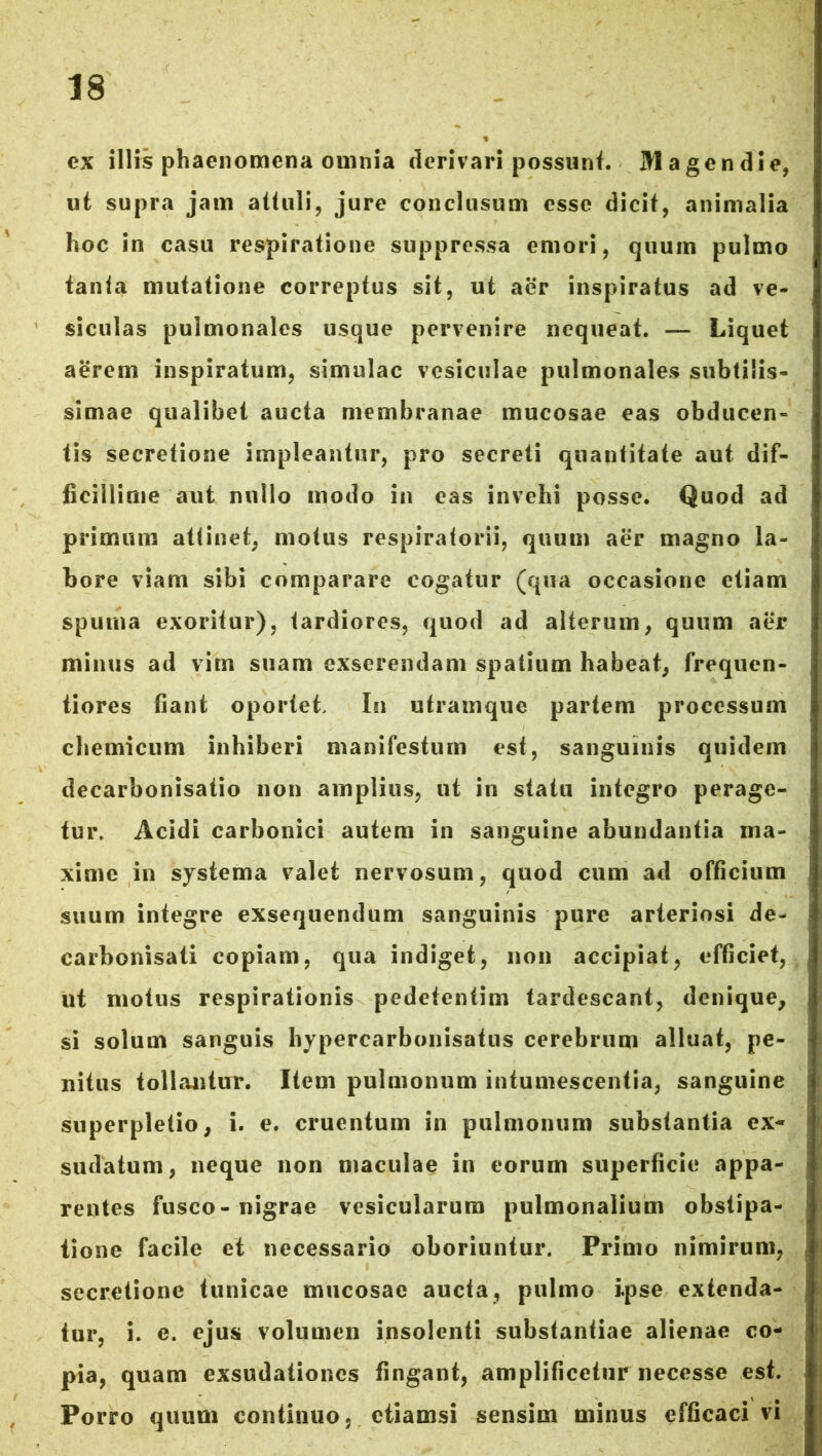 ex illis phaenomena ouinia derivari possunt. Magendie, ut supra jam attuli, jure conclusum esse dicit, animalia hoc in casu respiratione suppressa emori, quum pulmo tanta mutatione correptus sit, ut aer inspiratus ad ve- siculas pulmonales usque pervenire nequeat. — Liquet aerem inspiratum, simulae vesiculae pulmonales subtilis- simae qualibet aucta membranae mucosae eas obducen- tis secretione impleantur, pro secreti quantitate aut dif- ficillime aut nullo modo in eas invehi posse. Quod ad primum attinet, motus respiratorii, quum aer magno la- bore viam sibi comparare cogatur (qua occasione etiam spuma exoritur), tardiores, quod ad alterum, quum aer minus ad vim suam exserendam spatium habeat, frequen- tiores fiant oportet. In utramque partem processum chemicum inhiberi manifestum est, sanguinis quidem decarbonisatio non amplius, ut in statu integro perage- tur. Acidi carbonici autem in sanguine abundantia ma- xime in systema valet nervosum, quod cum ad officium suum integre exsequendum sanguinis pure arteriosi de- carbonisati copiam, qua indiget, non accipiat, efficiet, ut motus respirationis pedetentim tardescant, denique, si solum sanguis hypercarbonisatus cerebrum alluat, pe- nitus tollantur. Item pulmonum intumescentia, sanguine superpletio, i. e. cruentum in pulmonum substantia ex- sudatum, neque non maculae in eorum superficie appa- rentes fusco-nigrae vesicularum pulmonalium obstipa- tione facile et necessario oboriuntur. Primo nimirum, secretione tunicae mucosae aucta, pulmo ipse extenda- tur, i. e. ejus volumen insolenti substantiae alienae co- pia, quam exsudationes fingant, amplificetur necesse est. Porro quum continuo, etiamsi sensim minus efficaci vi