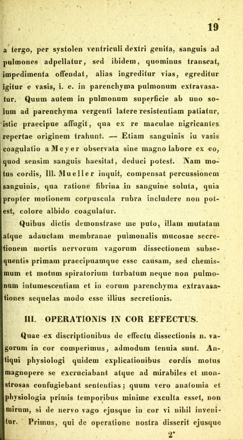 a tergo, per systolen ventriculi dextri genita, sanguis ad pulmones adpellatur, sed ibidem, quominus transeat, impedimenta offendat, alias ingreditur vias, egreditur igitur e vasis, i. e. in parenchyma pulmonum extravasa- tur. Quum autem in pulmonum superficie ab uno so- lum ad parenchyma vergenti latere resistentiam patiatur, istic praecipue affugit, qua ex re maculae nigricantes repertae originem trahunt» — Etiam sanguinis iu vasis coagulatio aMeyer observata sine magno labore ex eo, quod sensim sanguis haesitat, deduci potest. Nam mo- tus cordis, 111. Mu e lier inquit, compensat percussionem sanguinis, qua ratione fibrina in sanguine soluta, quia propter motionem corpuscula rubra includere non pot- est, colore albido coagulatur. Quibus dictis demonstrase me puto, illam mutatam atque adauctam membranae pulmonalis mucosae secre- tionem mortis nervorum vagorum dissectionem subse- quentis primam praecipuamque esse causam, sed chemis- mum et motum spiratorium turbatum neque non pulmo- num intumescentiam et in eorum parenchyma extravasa* tiones sequelas modo esse illius secretionis. III. OPERATIONIS IN COR EFFECTUS. Quae ex discriptionibus de effectu dissectionis n. va- gorum in cor comperimus, admodum tenuia sunt. An- tiqui pbysiologi quidem explicationibus cordis motus magnopere se excruciabant atque ad mirabiles et mon- strosas confugiebant sententias $ quum vero analomia et physiologia primis temporibus minime exculta esset, non mirum, si de nervo vago ejusque in cor vi nihil inveni- tur. Primus, qui de operatione nostra disserit ejusque T