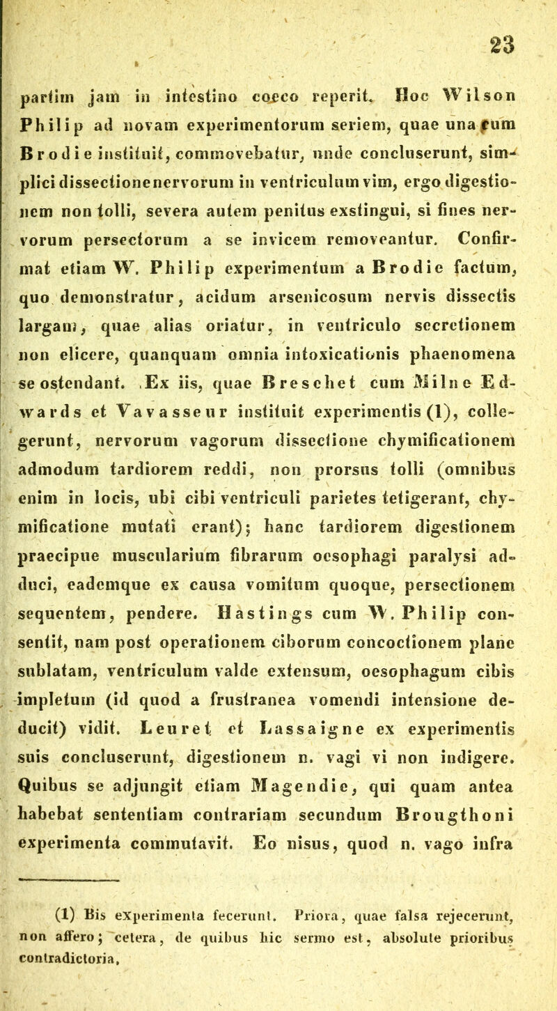 partim jam in intestino cojeeo reperit Hoc Wilson Philip ad novam experimentorum seriem, quae una rum B r o d i e instituit, commovebatur, unde concluserunt, sim- plici dissectionenervorum in ventriculum vim, ergo digestio- nem non tolli, severa autem penitus exstingui, si fines ner- vorum persectorum a se invicem removeantur. Confir- mat etiam W. Philip experimentum a Brodie factum, quo demonstratur, acidum arsenicosum nervis dissectis largam, quae alias oriatur, in ventriculo secretionem non elicere, quanquam omnia intoxicationis phaenomena se ostendant. ,Ex iis, quae Bresehet cum 'Milite Ed- wards et Vavasseur instituit experimentis (1), colle- gerunt, nervorum vagorum disseclione ehymificationem admodum tardiorem reddi, non prorsus tolli (omnibus enim in locis, ubi cibi ventriculi parietes tetigerant, chy~ mificatione mutati erant); hanc tardiorem digestionem praecipue muscularium fibrarum oesophagi paralysi ad- duci, eademque ex causa vomitum quoque, persectionem sequentem, pendere. Hastings cum W. Philip con- sentit, nam post operationem ciborum concoctionem plane sublatam, ventriculum valde extensum, oesophagum cibis impletum (id quod a frustranea vomendi intensione de- ducit) vidit. Leuret: et Lassa igne ex experimentis suis concluserunt, digestionem n. vagi vi non indigere. Quibus se adjungit etiam Mage n di e, qui quam antea habebat sententiam contrariam secundum Brougthoni experimenta commutavit. Eo nisus, quod n. vago infra (1) Bis experimenta fecerunt. Priora, quae falsa rejecerunt, non affero; cetera, de quibus liic sermo est, absolute prioribus contradictoria.