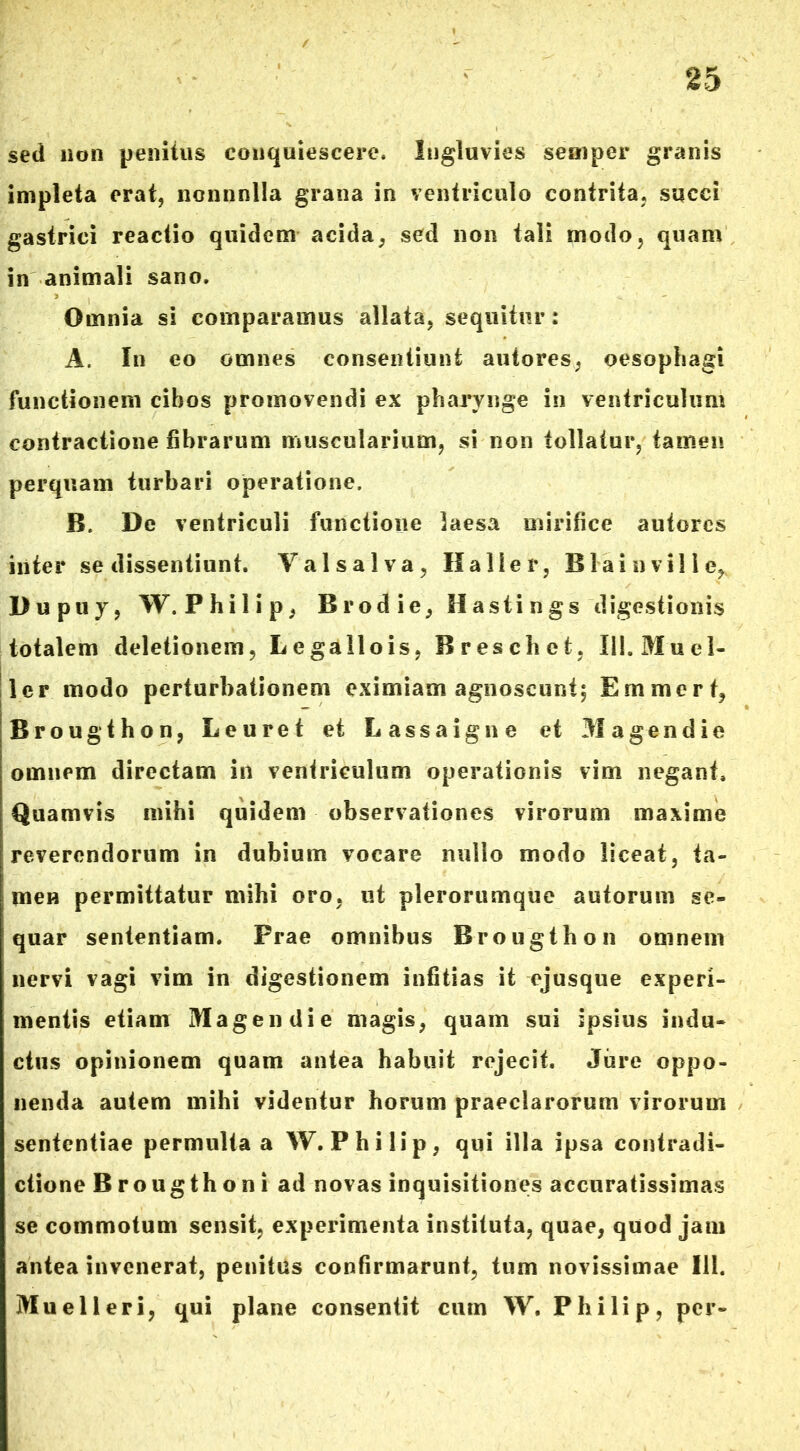 sed non penitus conquiescere. Ingluvies semper granis impleta erat, nonnnlla grana in ventriculo contrita, succi gastrici reactio quidem acida, sed non tali modo, quam in animali sano. Omnia si comparamus allata, sequitur: A, In eo omnes consentiunt autores, oesophagi functionem cibos promovendi ex pharynge in ventriculum contractione fibrarum muscularium, si non tollatur, tamen perquam turbari operatione. B. De ventriculi functione laesa mirifice autores inter se dissentiunt. Val salva, II alie r, B1 ai oville, Dupuy, W.Philip, B rod ie, H asti n gs digestionis totalem deletionem, Lcgallois, Breschet. lii.Muel- ler modo perturbationem eximiam agnoscunt; Emmcrt, Brougthon, Leuret et Lassaigne et Magendie omnem directam in ventriculum operationis vim negant. Quamvis mihi quidem observationes virorum maxime reverendorum in dubium vocare nullo modo liceat, ta- men permittatur mihi oro, ut plerorumque autorum se- quar sententiam. Prae omnibus Brougthon omnem nervi vagi vim in digestionem infitias it ejusque experi- mentis etiam Magendie magis, quam sui ipsius indu- ctus opinionem quam antea habuit rejecit. Jure oppo- nenda autem mihi videntur horum praeclarorum virorum sententiae permulta a W. Philip, qui illa ipsa contradi- ctione Brougthoni ad novas inquisitiones accuratissimas se commotum sensit, experimenta instituta, quae, quod jam antea invenerat, penitus confirmarunt, tum novissimae 111. Muelleri, qui plane consentit cum W, Philip, per-