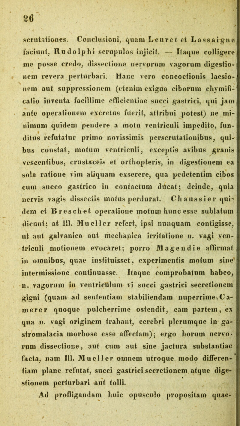 scrutationes* Conclusioni, quam Leuret et Lassaignc faciunt, Rudo Iphi scrupulos injicit* — Itaque colligere me posse credo* dissectione nervorum vagorum digestio- nem revera perturbari. Hanc vero concoctionis laesio- nem aut suppressionem (etenim exigua ciborum chymifi- catio inventa facillime efficientiae succi gastrici, qui jam ante operationem excretus fuerit, attribui potest) ne mi- nimum quidem pendere a motu ventriculi impedito, fun- ditus refutatur primo novissimis perscrutationibus, qui- bus constat, motum ventriculi, exceptis avibus granis vescentibus, crustaceis et orthopteris, in digestionem ea sola ratione vim aliquam exserere, qua pedetenlim cibos cum succo gastrico in contactum ducat; deinde, quia nervis vagis dissectis motus perdurat* Ch auss ier qui- dem et Breschet operatione motum hunc esse sublatum dicunt; at 111. Mueller refert, ipsi nunquam contigisse, ut aut galvanica aut mechanica irritatione n. vagi ven- triculi motionem evocaret; porro Magendie affirmat in omnibus, quae instituisset, experimentis motum sine intermissione continuasse. Itaque comprobatum habeo, n. vagorum in ventriculum vi succi gastrici secretionem gigni (quam ad sententiam stabiliendam nuperrime Ca- merer quoque pulcherrime ostendit, eam partem, ex qua n. vagi originem trahant, cerebri plerumque in ga- stromalacia morbose esse affectam); ergo horum nervo- rum dissectione, aut cum aut sine jactura substantiae facta, nam 111. Mueller omnem utroque modo differen- tiam plane refutat, succi gastrici secretionem atque dige- stionem perturbari aut tolli. Ad profligandam huic opusculo propositam quae- '
