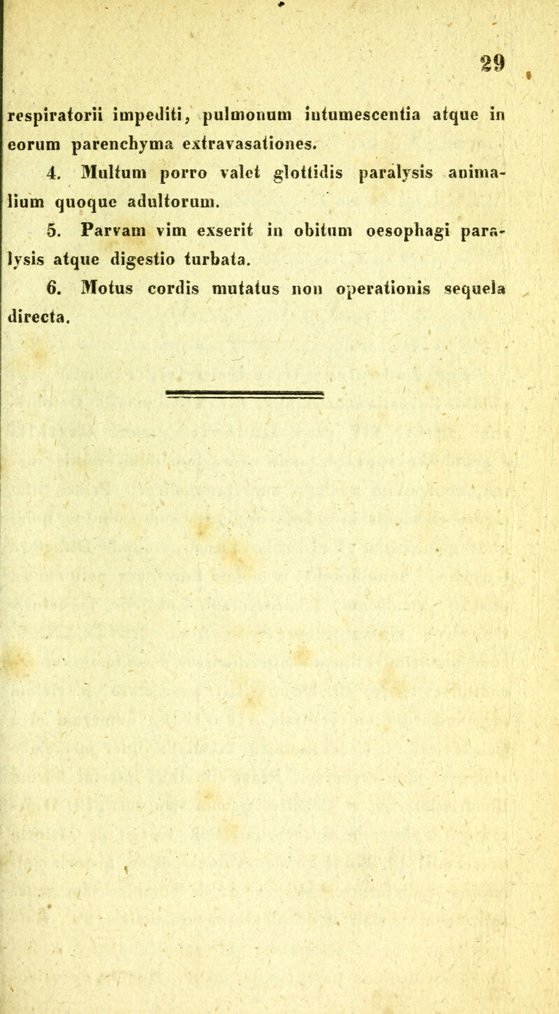 respiratorii impediti, pulmonum intumescentia atque in eorum parenchyma extravasationes. 4. Multum porro valet glottidis paralysis anima- lium quoque adultorum. 5. Parvam vim exserit in obitum oesophagi para- lysis atque digestio turbata. 6. Motus cordis mutatus non operationis sequela directa.