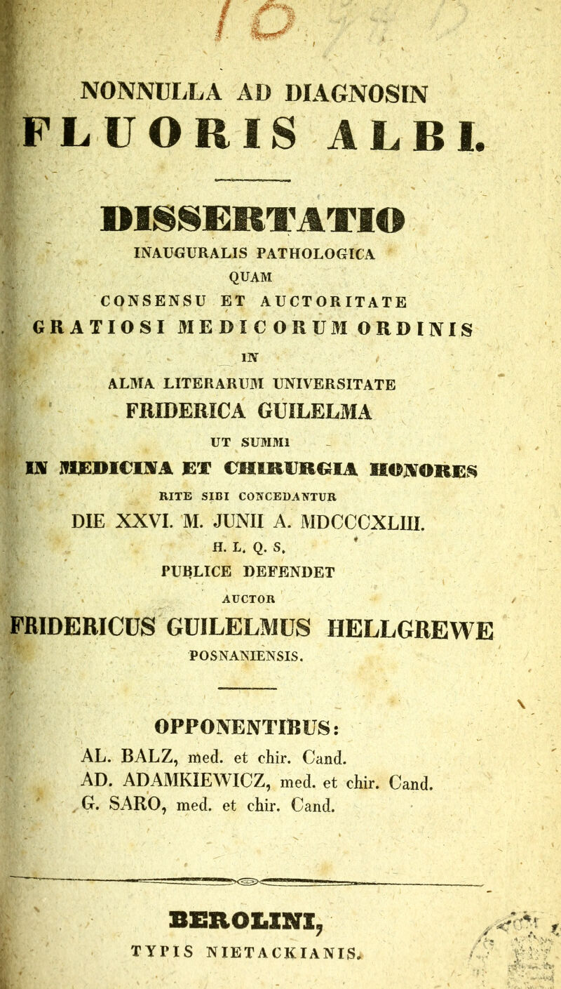 NONNULLA AD DIAGNOSIN FLUORIS ALBI. DISSERTATIO INAUGURALIS PATHOLOGICA QUAM CONSENSU ET AUCTORITATE GRATIOSI MEDICORUM ORDINIS in ALMA LITERARUM UNIVERSITATE FMDERICA GUILELMA UT SUMMI IN IHDDICIM ET CHIRURGIA HONORES RITE SIBI CONCEDANTUR DIE XXVI. M. JUNII A. MDCCCXLIII. H. I. Q. S. PUBLICE DEFENDET AUCTOR FRIDERICUS GUILELMUS HELLGREWE POSNANIENSIS. OPPONENTIBUS: AL. BALZ, med. et chir. Cand. AD. ADAMKIEWICZ, med. et chir. Cand. G. SARO, med. et chir. Cand. BEROLINI, TYPIS NIETACKIANIS.