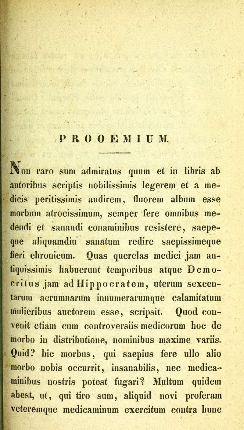 PROOEMIUM. ivi oii raro sum admiratus quum et in libris ab autoribus scriptis nobilissimis legerem et a me- dicis peritissimis audirem, fluorem album esse morbum atrocissimum, sernper fere omnibus me- dendi et sanandi conaminibus resistere, saepe- que aliquamdiu sanatum redire saepissiineque fieri chronicum. Quas querelas medici jam an- tiquissimis habuerunt temporibus atque Demo- critus jam ad Hippocratem, uterum sexcen- tarum aerumnarum innumerarumque calamitatum mulieribus auctorem esse, scripsit. Quod con- venit etiam cum controversiis medicorum hoc de morbo in distributione, nominibus maxime variis. Quid? hic morbus, qui saepius fere ullo alio ' morbo nobis occurrit, insanabilis, nec medica- minibus nostris potest fugari? Multum quidem abest, ut, qui tiro sum, aliquid novi proferam veteremque medicaminum exercitum contra hunc