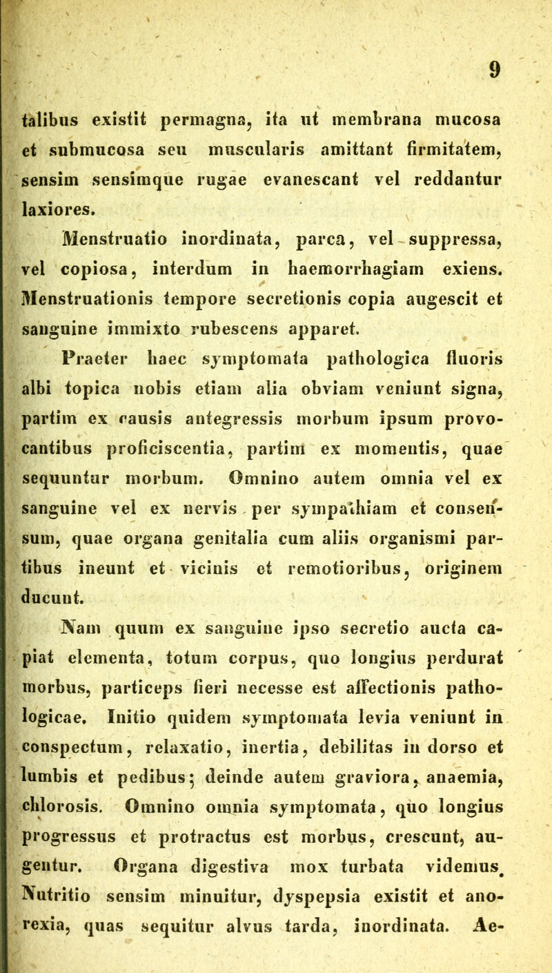 talibus existit permagna, ita ut membrana mucosa et submucosa seu muscularis amittant firmitatem, sensim sensimque rugae evanescant vel reddantur laxiores. Menstruatio inordinata, parca, vel suppressa, vel copiosa, interdum in haemorrhagiam exiens. Menstruationis tempore secretionis copia augescit et sanguine immixto rubescens apparet. Praeter haec symptomata pathologica fluoris albi topica nobis etiam alia obviam veniunt signa, partim ex causis antegressis morbum ipsum provo- cantibus proficiscentia, partim ex momentis, quae sequuntur morbum. Omnino autem omnia vel ex sanguine vel ex nervis per sympathiam et consen- sum, quae organa genitalia cum aliis organismi par- tibus ineunt et vicinis et remotioribus, originem ducunt. Nam quum ex sanguine ipso secretio aucfa ca- piat elementa, totum corpus, quo longius perdurat morbus, particeps fieri necesse est affectionis patho- logicae, Initio quidem symptomata levia veniunt in conspectum, relaxatio, inertia, debilitas in dorso et lumbis et pedibus; deinde autem graviora, anaemia, chlorosis. Omnino omnia symptomata, quo longius progressus et protractus est morbus, crescunt, au- gentur. Organa digestiva mox turbata videmus# Nutritio sensim minuitur, dyspepsia existit et ano- rexia, quas sequitur alvus tarda, inordinata. Ae-