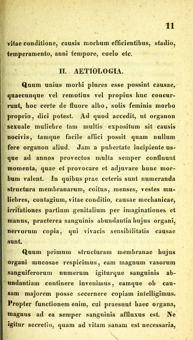 vitae conditione, causis morbum efficientibus, stadio, temperamento, anni tempore, coelo etc. II. AETIOLOGIA. Quum unius morbi plures esse possint causae, quaecunque vel remotius vel propius huc concur- runt, hoc certe de fluore albo, solis feminis morbo proprio, dici potest. Ad quod accedit, ut organon sexuale muliebre tam multis expositum sit causis nocivis, tamque facile affici possit quam nullum fere organon aliud. Jam a pubertate incipiente us- que ad annos provectos multa semper confluunt momenta, quae et provocare et adjuvare hunc mor- bum valent. In quibus prae ceteris sunt numeranda structura membranarum, coitus, menses, vestes mu- liebres, contagium, vitae conditio, causae mechanicae, irritationes partium genitalium per imaginationes et manus, praeterea sanguinis abundantia hujus organi, nervorum copia, qui vivacis sensibilitatis causae sunt. Quum primum structuram membranae hujus organi mucosae respicimus, eam magnum vasorum sanguiferorum numerum igiturque sanguinis ab- undantiam continere invenimus, eamque ob cau- sam majorem posse secernere copiam intelligimus. Propter functionem enim, cui praesunt haec organa, magnus ad ea semper sanguinis affluxus est. Ne igitur secretio, quam ad vitam sanam est necessaria,