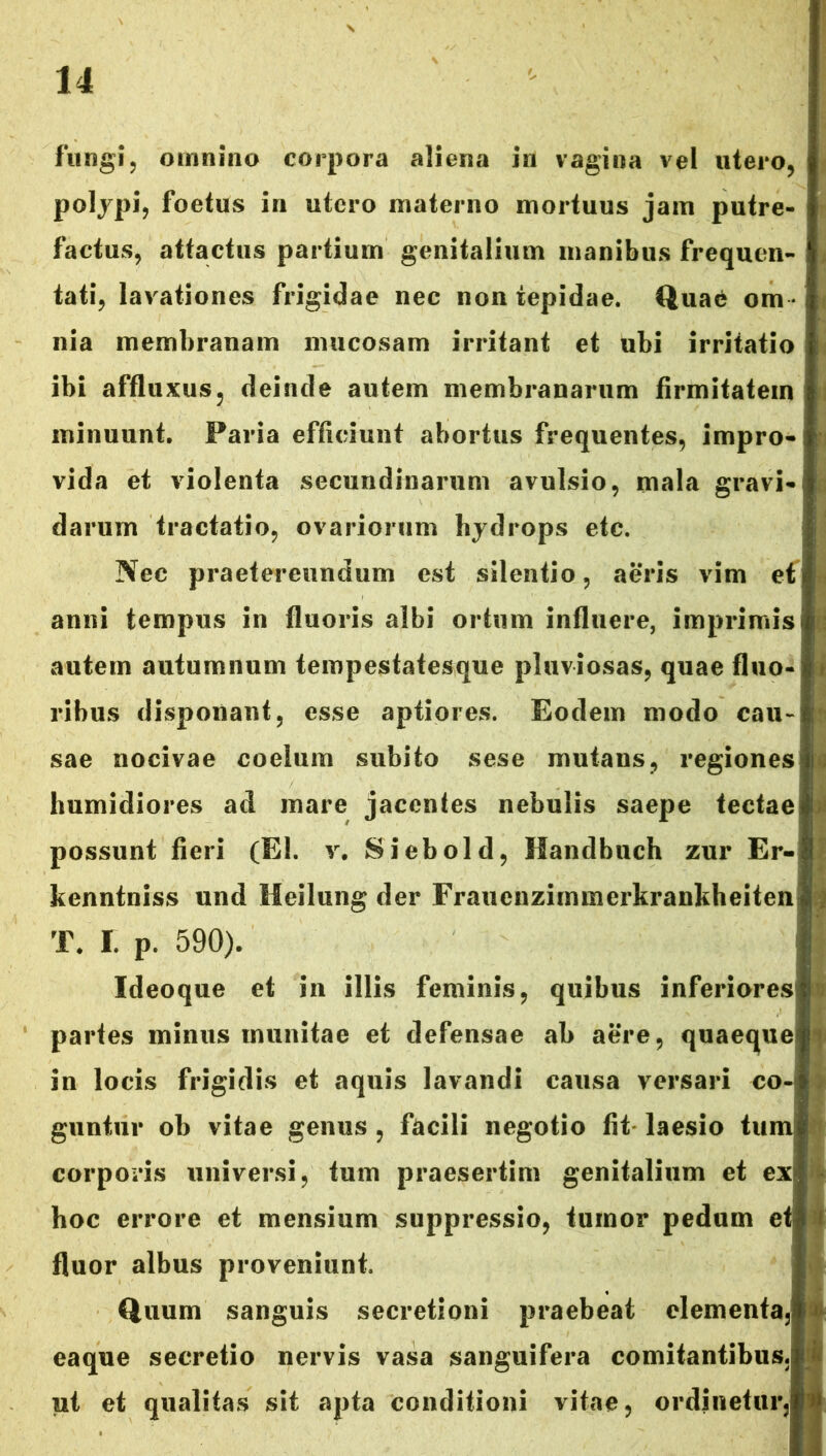 fungi, omnino corpora aliena in vagina vel utero, polypi, foetus in utero materno mortuus jam putre- factus, attactus partium genitalium manibus frequen- tati, lavationes frigidae nec non tepidae. Quae om - nia membranam mucosam irritant et ubi irritatio ibi affluxus, deinde autem membranarum firmitatem minuunt. Paria efficiunt abortus frequentes, impro- vida et violenta secundinarum avulsio, mala gravi darum tractatio, ovariorum hydrops etc. Nec praetereundum est silentio, aeris vim efj anni tempus in fluoris albi ortum influere, imprimis autem autumnum tempestatesque pluviosas, quae fluo ribus disponant, esse aptiores. Eodem modo cau- sae nocivae coelum subito sese mutans, regiones humidiores ad mare jacentes nebulis saepe tectae possunt fieri (EI. v. Siebold, Handbuch zur Er- kenntniss und Meilung der Frauenzimmerkrankheiten T. I. p. 590). Ideoque et in illis feminis, quibus inferiores partes minus inunitae et defensae ab aere, quaeque in locis frigidis et aquis lavandi causa versari co- guntur ob vitae genus , facili negotio fit laesio tum corporis universi, tum praesertim genitalium et exi hoc errore et mensium suppressio, tumor pedum e fluor albus proveniunt. Quum sanguis secretioni praebeat elementa, eaque secretio nervis vasa sanguifera comitantibus, ut et qualitas sit apta conditioni vitae, ordinetur.
