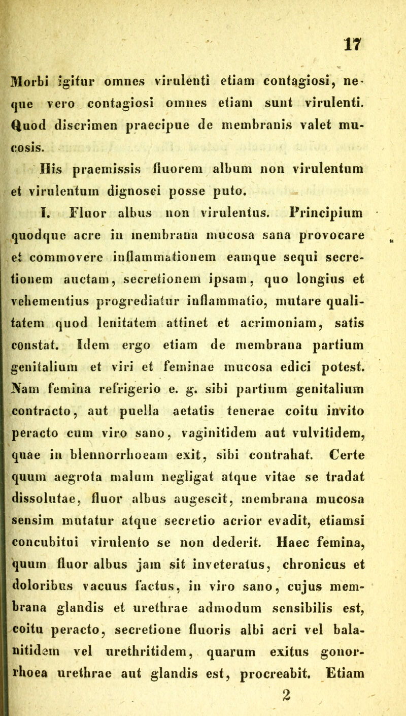 Morbi igitur omnes virulenti etiam contagiosi, ne* que vero contagiosi omnes etiam sunt virulenti. Quod discrimen praecipue de membranis valet mu- cosis. His praemissis fluorem album non virulentum et virulentum dignosci posse puto. I. Fluor albus non virulentus. Principium quodque acre in membrana mucosa sana provocare et commovere inflammationem eamque sequi secre- tionem auctam, secretionem ipsam, quo longius et vehementius progrediatur inflammatio, mutare quali- tatem quod lenitatem attinet et acrimoniam, satis constat. Idem ergo etiam de membrana partium genitalium et viri et feminae mucosa edici potest. Nam femina refrigerio e. g. sibi partium genitalium contracto, aut puella aetatis tenerae coitu invito peracto cum viro sano, vaginitidem aut vulvitidem, quae in blennorrhoeam exit, sibi contrahat. Certe quum aegrota malum negligat atque vitae se tradat dissolutae, fluor albus augescit, membrana mucosa sensim mutatur atque secretio acrior evadit, etiamsi concubitui virulento se non dederit. Haec femina, quum fluor albus jam sit inveteratus, chronicus et doloribus vacuus factus, in viro sano, cujus mem- brana glandis et urethrae admodum sensibilis est, coitu peracto, secretione fluoris albi acri vel bala- nitidem vel urethritidem, quarum exitus gonor- rhoea urethrae aut glandis est, procreabit. Etiam 2