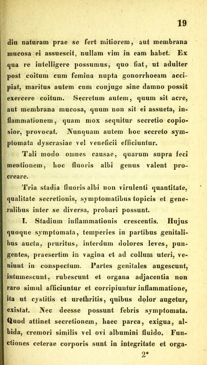 diu naturam prae se fert mitiorem, aut membrana mucosa ei assuescit, nullam vim in eam habet. Ex qua re intelligere possumus, quo fiat, ut adulter post coitum cum femina nupta gonorrhoeam acci- piat, maritus autem cum conjuge sine damno possit exercere coitum. Secretum autem, quum sit acre, aut membrana mucosa, quum non sit ei assueta, in- flammationem , quam mox sequitur secretio copio- sior, provocat. Nunquam autem hoc secreto sym- ptomata dyscrasiae vel veneficii efficiuntur. Tali modo omnes causae, quarum supra feci mentionem, hoc fluoris albi genus valent pro- creare. Tria stadia fluoris albi non virulenti quantitate, qualitate secretionis, symptomatibus topicis et gene- ralibus inter se diversa, probari possunt. I. Stadium inflammationis crescentis. Hujus quoque symptomata, temperies in partibus genitali- bus aucta, pruritus, interdum dolores leves, pun- gentes, praesertim in vagina et ad collum uteri, ve- niunt in conspectum. Partes genitales augescunt, intumescunt, rubescunt et organa adjacentia non raro simul afficiuntur et corripiuntur inflammatione, ita ut cystitis et urethritis, quibus dolor augetur, existat. Nec deesse possunt febris symptomata. Quod attinet secretionem, haec parca, exigua, al- bida, cremori similis vel ovi albumini fluido. Fun- ctiones ceterae corporis sunt iu integritate et orga- 2*