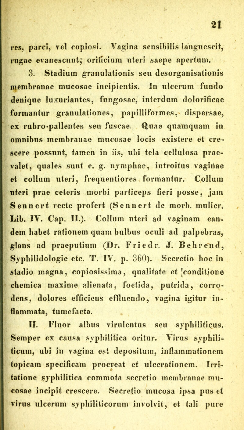 res, parci, vel copiosi. Vagina sensibilis languescit, rugae evanescunt; orificium uteri saepe apertum. 3. Stadium granulationis seu desorganisationis membranae mucosae incipientis. In ulcerum fundo denique luxuriantes, fungosae, interdum dolorificae formantur granulationes, papilliformes, dispersae, ex rubro-pallentes seu fuscae. Quae quamquam in omnibus membranae mucosae locis existere et cre- scere possunt, tamen in iis. ubi tela cellulosa prae- valet, quales sunt e. g. nymphae, introitus vaginae et collum uteri, frequentiores formantur. Collum uteri prae ceteris morbi particeps fieri posse, jam Sennert recte profert (Sennert de morb. mulier. Lib. IV. Cap. II.). Collum uteri ad vaginam ean- dem habet rationem quam bulbus oculi ad palpebras, glans ad praeputium (Dr. Friedr. J. Beliretid, Syphilidologie etc. T. IV. p. 360). Secretio hoc in stadio magna, copiosissima, qualitate et [conditione chemica maxime alienata, foetida, putrida, corro- dens, dolores efficiens effluendo, vagina igitur in- flammata, tumefacta. II. Fluor albus virulentus seu syphiliticus. Semper ex causa syphilitica oritur. Virus syphili- ticum, ubi in vagina est depositum, inflammationem topicam specificam procreat et ulcerationem. Irri- tatione syphilitica commota secretio membranae mu- cosae incipit crescere. Secretio mucosa ipsa pus et virus ulcerum syphiliticorum involvit, et tali pure