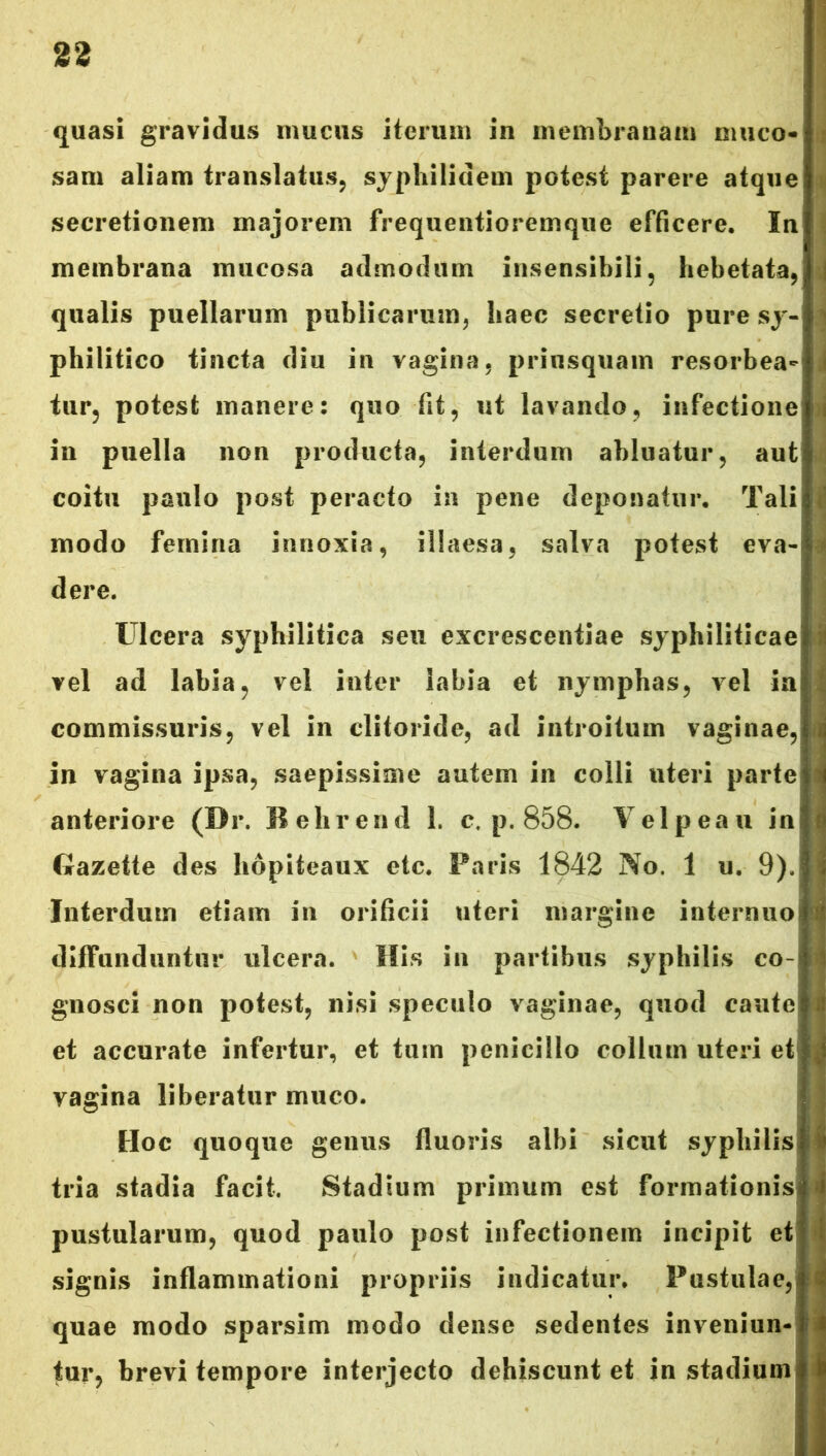 quasi gravidus mucus iterum in membranam muco- sam aliam translatus, syphilidem potest parere atque secretionem majorem frequentioremque efficere. In membrana mucosa admodum insensibili, hebetata, qualis puellarum publicarum, haec secretio pure sy- philitico tincta diu in vagina, priusquam resorbea- tur, potest manere: quo fit, ut lavando, infectione in puella non producta, interdum abluatur, aut coitu paulo post peracto in pene deponatur. Tali modo femina innoxia, illaesa, salva potest eva- dere. Ulcera syphilitica seu excresceniiae syphiliticae vel ad labia, vel inter labia et nymphas, vel ia commissuris, vel in clitoride, ad introitum vaginae, in vagina ipsa, saepissime autem in colli uteri parte anteriore (Dr. Behrend 1. c. p. 858. Velpeau in Gazette des liopiteaux etc. Paris 1842 No. 1 u. 9). Interdum etiam in orificii uteri margine iaternuo diffunduntur ulcera. His in partibus syphilis co- gnosci non potest, nisi speculo vaginae, quod caute et accurate infertur, et tum penicillo collum uteri et vagina liberatur muco. Hoc quoque genus fluoris albi sicut syphilis tria stadia facit. Stadium primum est formationis pustularum, quod paulo post infectionem incipit et signis inflammationi propriis indicatur. Pustulae, quae modo sparsim modo dense sedentes inveniun- tur, brevi tempore interjecto dehiscunt et in stadium