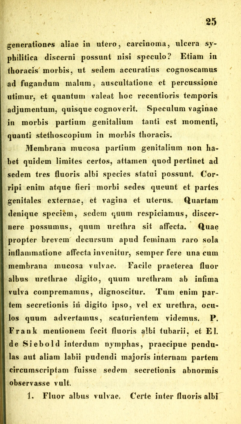 generationes aliae in utero, carcinoma, ulcera sy- philitica discerni possunt nisi speculo? Etiam in thoracis morbis, ut sedem accuratius cognoscamus ad fugandum malum, auscultatione et percussione utimur, et quantum valeat hoc recentioris temporis adjumentum, quisque cognoverit. Speculum vaginae in morbis partium genitalium tanti est momenti, quanti stethoscopium in morbis thoracis. Membrana mucosa partium genitalium non ha- bet quidem limites certos, attamen quod pertinet ad sedem tres fluoris albi species statui possunt. Cor- ripi enim atque fieri morbi sedes queunt et partes genitales externae, et vagina et uterus. Quartam denique speciem, sedem quum respiciamus, discer- nere possumus, quum urethra sit affecta. Quae propter brevem decursum apud feminam raro sola inflammatione affecta invenitur, semper fere una cum membrana mucosa vulvae. Facile praeterea fluor albus urethrae digito, quum urethram ab infima vulva compremamus, dignoscitur. Tum enim par- tem secretionis in digito ipso, vel ex urethra, ocu- los quum advertamus, scaturientem videmus. P. Frank mentionem fecit fluoris albi tubarii, et EI. de Siebold interdum nymphas, praecipue pendu- las aut aliam labii pudendi majoris internam partem circumscriptam fuisse sedem secretionis abnormis observasse vult. 1, Fluor albus vulvae. Certe inter fluoris albF