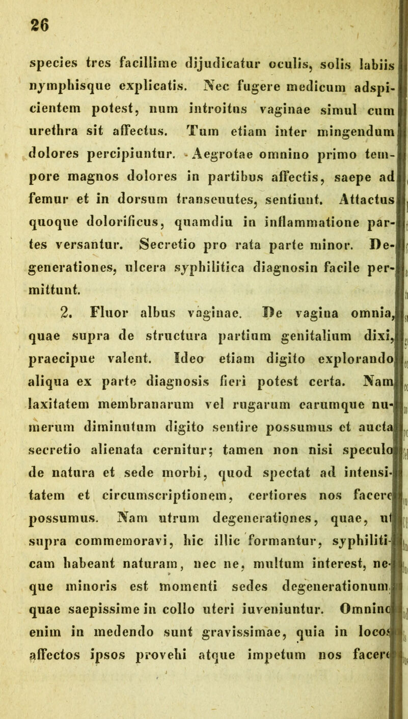 species tres facillime dijudicatur oculis, solis labiis nymphisque explicatis. Nec fugere medicum adspi- cientem potest, num introitus vaginae simul cum urethra sit affectus. Tum etiam inter mingendum dolores percipiuntur. - Aegrotae omnino primo tem- pore magnos dolores in partibus affectis, saepe ad femur et in dorsum transeuutes, sentiunt. Attactus quoque dolorificus, quamdiu in inflammatione par- tes versantur. Secretio pro rata parte minor. De- generationes, ulcera syphilitica diagnosin facile per- mittunt. 2. Fluor albus vaginae. De vagina omnia, quae supra de structura partium genitalium dixi, praecipue valent. Ideo etiam digito explorando aliqua ex parte diagnosis fieri potest certa. Nam laxitatem membranarum vel rugarum earumque nu- merum diminutum digito sentire possumus et auctai secretio alienata cernitur; tamen non nisi speculo de natura et sede morbi, quod spectat ad intensi- tatem et circumscriptionem, certiores nos facere possumus. Nam utrum degenerationes, quae, ut supra commemoravi, hic illic formantur, syphiliti- cam habeant naturam, nec ne, multum interest, ne-i que minoris est momenti sedes degenerationum quae saepissime in collo uteri iuveniuntur. Omninc enim in medendo sunt gravissimae, quia in locos affectos ipsos provehi atque impetum nos facere