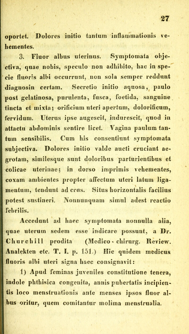 oportet. Dolores initio tantum inflammationis ve- hementes. 3. Fluor albus uterinus. Symptomata obje- ctiva, quae nobis, speculo non adhibito, hac in spe- cie fluoris albi occurrunt, non sola semper reddunt diagnosin certam. Secretio initio aquosa, paulo post gelatinosa, purulenta, fusca, foetida, sanguine tincta et mixta; orificium uteri apertum, dolorificum, fervidum. Uterus ipse augescit, indurescit, quod in attactu abdominis sentire licet. Vagina paulum tan- tum sensibilis. Cum his consentiunt symptomata subjectiva. Dolores initio valde aucti cruciant ae- grotam, similesque sunt doloribus parturientibus et colicae uterinae; in dorso imprimis vehementes, coxam ambientes propter affectum uteri latum liga- mentum, tendunt ad crus. Situs horizontalis facilius potest sustineri. Nonnuuquam simul adest reactio febrilis. Accedunt ad haec symptomata nonnulla alia, quae uterum sedem esse indicare possunt, a Br. Churchill prodita (Medico - chirurg. Review. Anaiekten etc. T. I. p. 151.) Hic quidem medicus fluoris albi uteri signa haec consignavit: 1) Apud feminas juveniles constitutione tenera, indole phthisica congenita, annis pubertatis incipien- tis loco menstruationis ante menses ipsos fluor al- bus oritur, quem comitantur molima menstrualia.