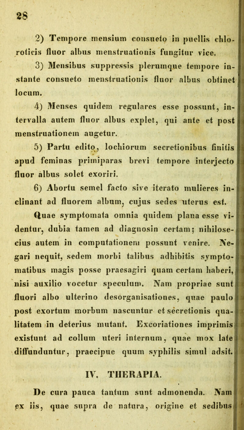 2S 2) Tempore mensium consueto in puellis chlo- i roticis fluor albus menstruationis fungitur vice. 3) Mensibus suppressis plerumque tempore in- i stante consueto menstruationis fluor albus obtinet locum. 4) Menses quidem regulares esse possunt, in- tervalla autem fluor albus explet, qui ante et post menstruationem augetur. 5) Partu edito, lochiorum secretionibus finitis apud feminas primiparas brevi tempore inte?*jecto I fluor albus solet exoriri. 6) Abortu semel facto sive iterato mulieres in-! clinant ad fluorem album, cujus sedes uterus est. Quae symptomata omnia quidem plana esse vi- dentur, dubia tamen ad diagnosin certam; nihilose- cius autem in computationem possunt venire. Ne-i gari nequit, sedem morbi talibus adhibitis sympto- matibus magis posse praesagiri quam certam haberi, nisi auxilio vocetur speculum. Nam propriae sunt fluori albo ulterino desorganisationes, quae paulo post exortum morbum nascuntur et secretionis qua- litatem in deterius mutant. Excoriationes imprimis! existunt ad collum uteri internum, quae mox late f diffunduntur, praecipue quum syphilis simul adsit. IV. THERAPIA. De cura pauca tantum sunt admonenda. Nam ex iis, quae supra de natura, origine et sedibus