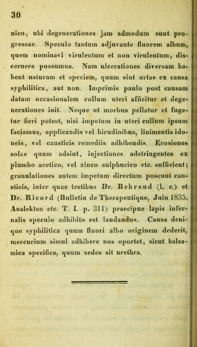 nico, ubi degenerationes jam admodum sunt pro- gressae. Speculo tantum adjuvante fluorem album, quem nominavi virulentum et non virulentum, dis- cernere possumus. Nam ulcerationes diversam ha- bent naturam et speciem, quum sint ortae ex causa syphilitica, aut non. Imprimis paulo post causam datam occasionalem collum uteri afficitur et dege- nerationes init. Neque ut morbus pellatur et fuge- tur fieri potest, nisi impetum in uteri collum ipsum faciamus, applicandis vel hirudinibus, linimentis ido- neis, vel causticis remediis adhibendis. Erosiones solae quum adsint, injectiones adstringentes ex plumbo acetico, vel zinco sulphurico etc. sufficient; granulationes autem impetum directum poscunt cau- sticis, inter quae testibus Br. Behrend (1. c.) et Dr. Ricord (Bulletin de Therapeutique, Jum 1835. Analekten etc. T. I. p. 311) praecipue lapis infer- nalis speculo adhibito est laudandus. Causa deni- que syphilitica quum fluori albo originem dederit, mercurium simul adhibere nos oportet, sicut balsa- rnica specifica, quum sedes sit urethra.