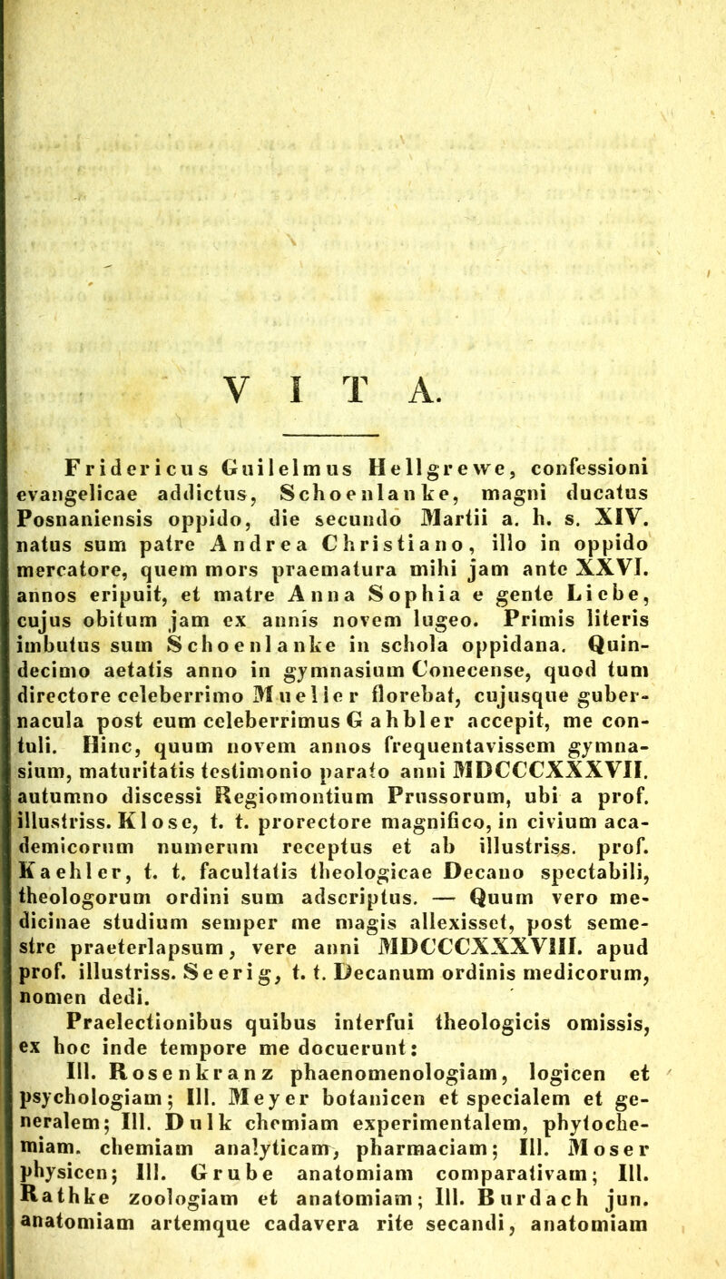 Y I T A. F r i d e r i c u s G ui 1 e 1 m u s Hell grevve, confessioni evangelicae addictus, Schoenlanke, magni ducatus Posnaniensis oppido, die secundo Martii a. h. s. XIV. natus sum patre Andrea Christiano, illo in oppido mercatore, quem mors praematura mihi jam ante XXVI. annos eripuit, et matre Anna Sophia e gente Liebe, cujus obitum jam ex annis novem lugeo. Primis literis imbutus sum Schoenlanke in schola oppidana. Quin- decimo aetatis anno in gymnasium Conecense, quod tum directore celeberrimo M u e 1 ie r florebat, cujusque guber- nacula post eum celeberrimus G a h bl er accepit, me con- tuli. Hinc, quum novem annos frequentavissem gymna- sium, maturitatis testimonio parato anni MDCCCXXXVII. autumno discessi Regiomontium Prossorum, ubi a prof. illustriss. K1 ose, t. t. prorectore magnifico, in civium aca- demicorum numerum receptus et ab illustriss. prof. Kaehler, t. t. facultatis theologicae Decano spectabili, theologorum ordini sum adscriptus. — Quum vero me- dicinae studium semper me magis allexisset, post seme- stre praeterlapsum, vere anni MDCCCXXXVIII. apud prof. illustriss. Se eri g, t. t. Decanum ordinis medicorum, nomen dedi. Praelectionibus quibus interfui theologicis omissis, ex hoc inde tempore me docuerunt: 111. Rosenkranz phaenomenologiam, logicen et psychologiam; III. Meyer bofanicen et specialem et ge- neralem; 111. Dulk chemiam experimentalem, phytoche- Hiiam. chemiam analyticam, pharmaciam; 111. Mos er physicen; 111. Grube anatomiam comparativam; III. Rathke zoologiam et anatomiam; 111. Burdach jun. anatomiam artemque cadavera rite secandi, anatomiam