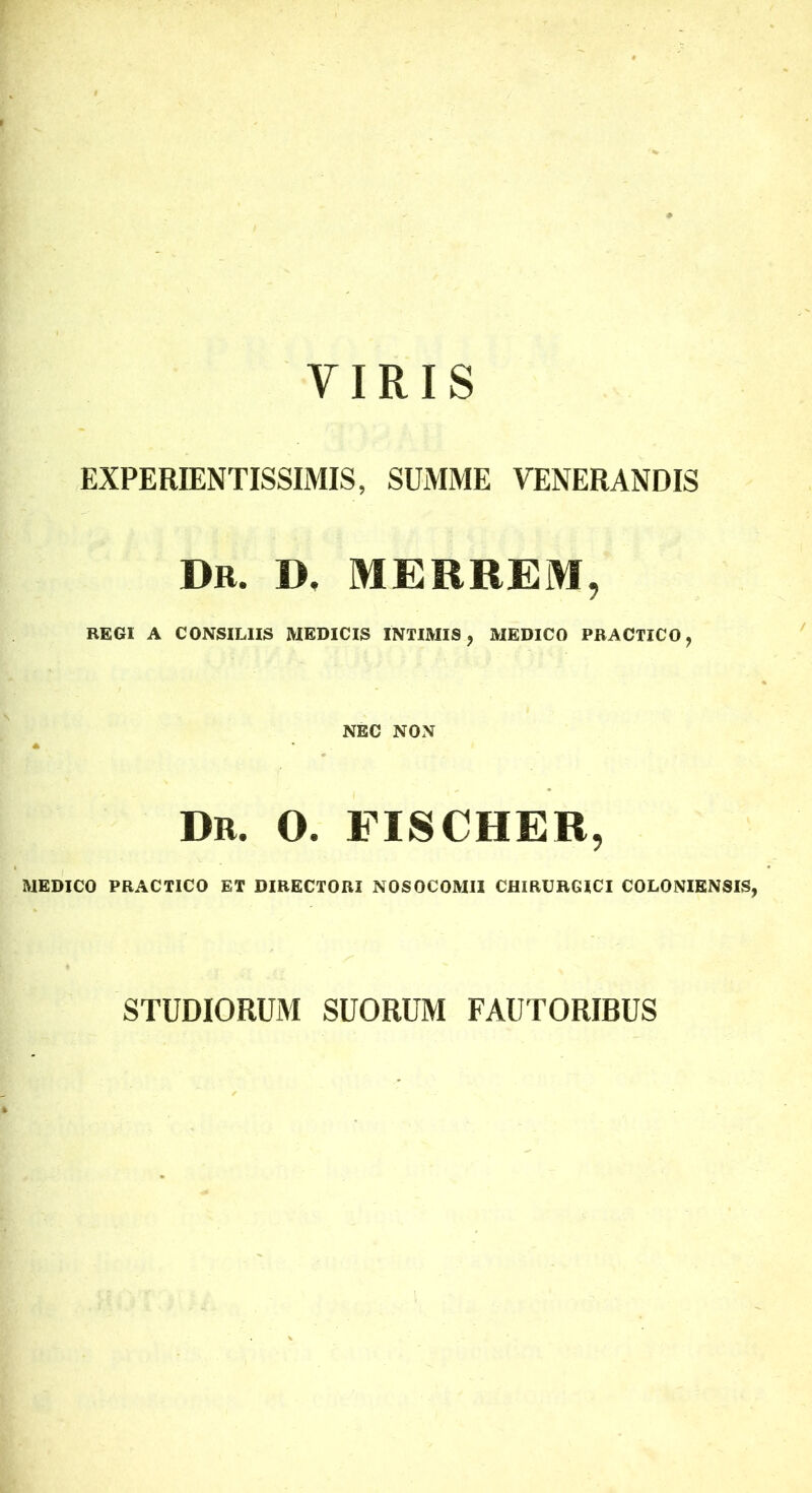 VIRIS EXPERIENTISSIMIS, SUMME VENERANDIS Dr. d, merrem, REGI A CONSILIIS MEDICIS INTIMIS, MEDICO PBACTICO, NEC NON Dr. O. FISCHER, MEDICO PRACTICO ET DIRECTORI NOSOCOMII CHIRURGICI COLONIENSIS, STUDIORUM SUORUM FAUTORIBUS