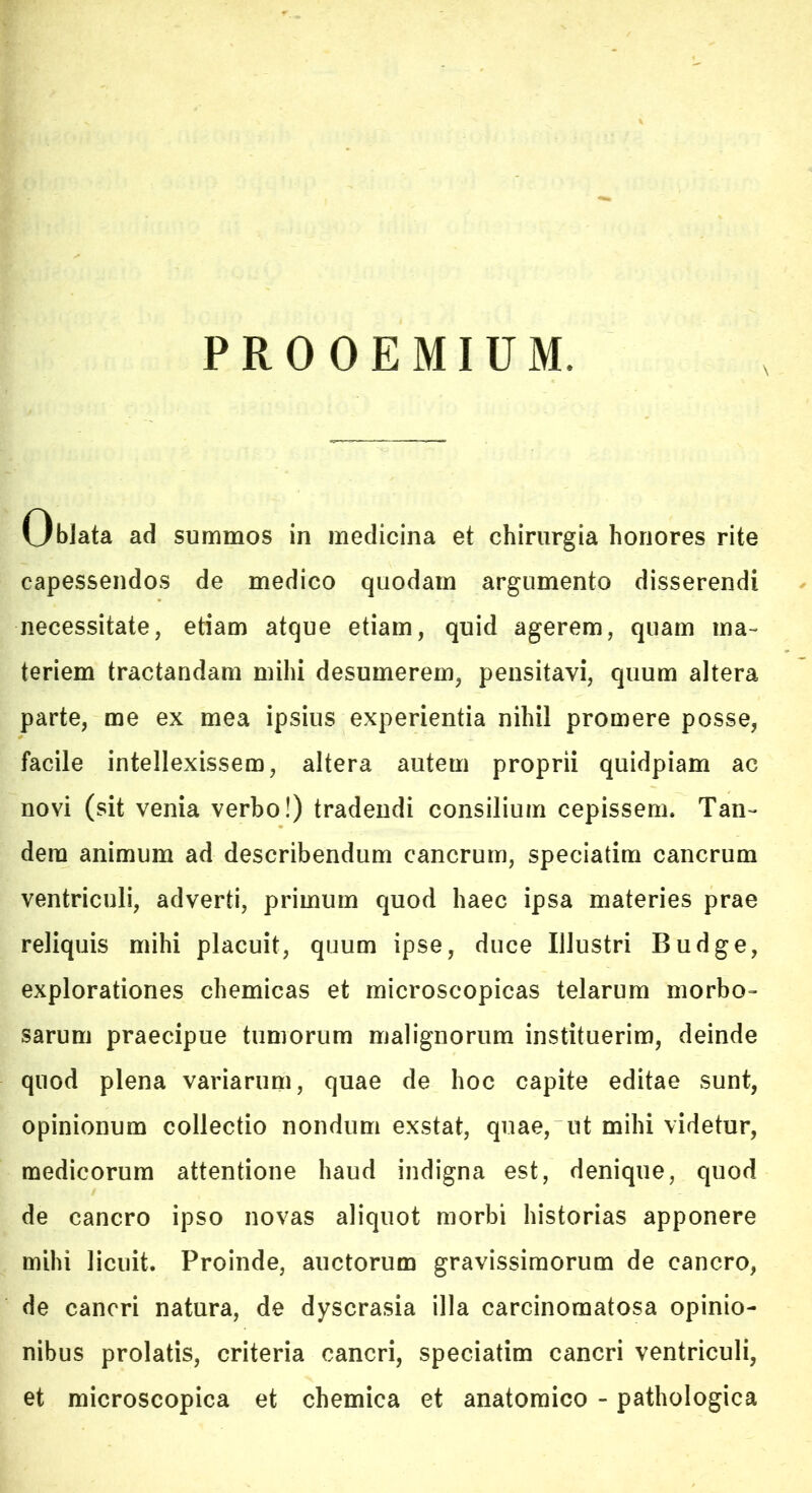 PROOEMIUM. Vjblata ad summos in medicina et chirurgia honores rite capessendos de medico quodam argumento disserendi necessitate, etiam atque etiam, quid agerem, quam ma- teriem tractandam mihi desumerem, pensitavi, quum altera parte, me ex mea ipsius experientia nihil promere posse, facile intellexissem, altera autem proprii quidpiam ac novi (sit venia verbo!) tradendi consilium cepissem. Tan- dem animum ad describendum cancrum, speciatim cancrum ventriculi, adverti, primum quod haec ipsa materies prae reliquis mihi placuit, quum ipse, duce Illustri Budge, explorationes chemicas et microscopicas telarum morbo- sarum praecipue tumorum malignorum Instituerim, deinde quod plena variarum, quae de hoc capite editae sunt, opinionum collectio nondum exstat, quae, ut mihi videtur, medicorum attentione haud indigna est, denique, quod de cancro ipso novas aliquot morbi historias apponere mihi licuit. Proinde, auctorum gravissimorum de cancro, de cancri natura, de dyscrasia illa carcinomatosa opinio- nibus prolatis, criteria cancri, speciatim cancri ventriculi, et microscopica et chemica et anatomico - pathologica