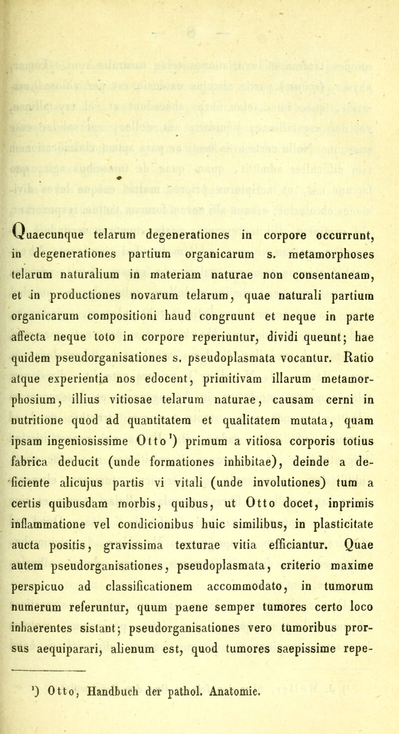 Quaecunque telarum degenerationes in corpore occurrunt, in degenerationes partium organicarum s. metamorphoses telarum naturalium in materiam naturae non consentaneam, et -in productiones novarum telarum, quae naturali partium organicarum compositioni haud congruunt et neque in parte affecta neque toto in corpore reperiuntur, dividi queunt; hae quidem pseudorganisationes s. pseudoplasmata vocantur. Ratio atque experientia nos edocent, primitivam illarum metamor- phosium, illius vitiosae telarum naturae, causam cerni in nutritione quod ad quantitatem et qualitatem mutata, quam ipsam ingeniosissime Otto’) primum a vitiosa corporis totius fabrica deducit (unde formationes inhibitae), deinde a de- ficiente alicujus partis vi vitali (unde involutiones) tura a certis quibusdam morbis, quibus, ut Otto docet, inprimis inflammatione vel condicionibus huic similibus, in plasticitate aucta positis, gravissima texturae vitia efficiantur. Quae autem pseudorganisationes, pseudoplasmata, criterio maxime perspicuo ad classificationem accommodato, in tumorum numerum referuntur, quum paene semper tumores certo loco inhaerentes sistant; pseudorganisationes vero tumoribus pror- sus aequiparari, alienum est, quod tumores saepissime repe- *) Otto, Handbuch der pathol. Anatomie.