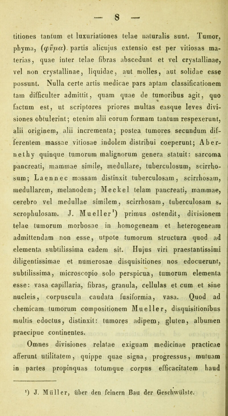 titiones tantum et luxuriationes telae naturalis sunt. Tumor, phyma, partis alicujus extensio est per vitiosas ma- terias, quae inter telae fibras abscedunt et vel crystallinae, vel non crystallinae, liquidae, aut molles, aut solidae esse possunt. Nulla certe artis medicae pars aptam classificationem tam difficulter admittit, quam quae de tumoribus agit, quo factum est, ut scriptores priores multas easque leves divi- siones obtulerint; etenim alii eorum formam tantum respexerunt, alii originem, alii incrementa; postea tumores secundum dif- ferentem massae vitiosae indolem distribui coeperunt; Ab er- | nethy quinque tumorum malignorum genera statuit: sarcoma pancreati, mammae simile, medullare, tuberculosum, scirrho- sum; Laennec massam distinxit tuberculosam, scirrhosam, medullarem, melanodem; Meckel telam pancreati, mammae, cerebro vel medullae similem, scirrhosam, tuberculosam s, scrophulosam. J. Mueller*) primus ostendit, divisionem telae tumorum morbosae in homogeneam et heterogeneara admittendam non esse, utpote tumorum structura quod ad elementa subtilissima eadem sit. Hujus viri praestantissimi diligentissimae et numerosae disquisitiones nos edocuerunt, subtilissima, microscopio solo perspicua, tumorum elementa esse: vasa capillaria, fibras, granula, cellulas et cum et sine nucleis, corpuscula caudata fusiformia, vasa. Quod ad chemicam tumorum compositionem Mu e lier, disquisitionibus multis edoctus, distinxit: tumores adipem, gluten, albumen praecipue continentes. Omnes divisiones relatae exiguam medicinae practicae afferunt utilitatem, quippe quae signa, progressus, mutuam in partes propinquas totumque corpus efficacitatem haud 0 J. Mulier, tiber den feinern Bau der GeschwUlste.