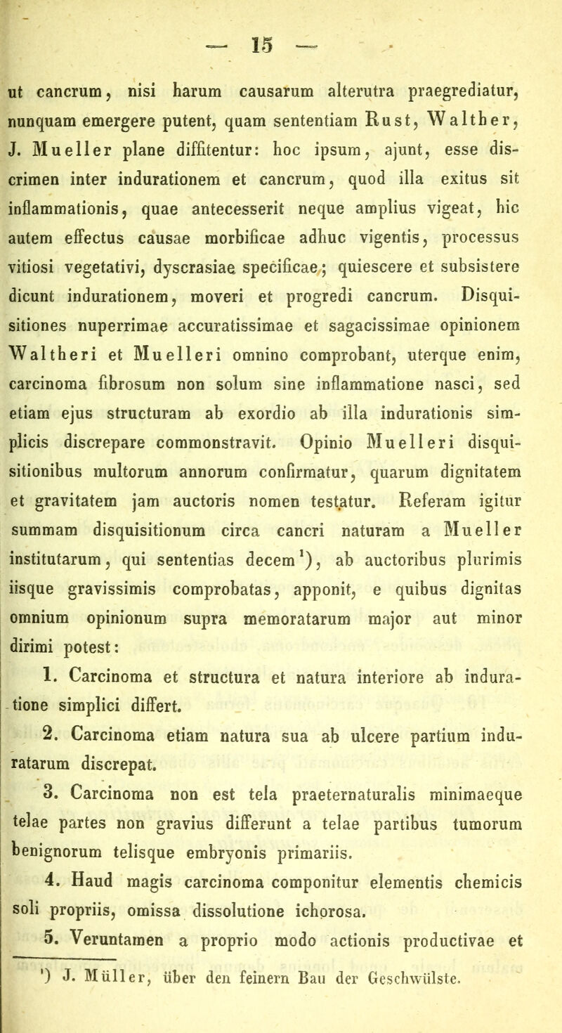 ut cancrum, nisi harum causarum alterutra praegrediatur, nunquam emergere putent, quam sententiam Rust, Walther, J. Mueller plane diffitentur: hoc ipsum, ajunt, esse dis- crimen inter indurationem et cancrum, quod illa exitus sit inflammationis, quae antecesserit neque amplius vigeat, hic autem effectus causae morbificae adhuc vigentis, processus vitiosi vegetativi, dyscrasiaa specificae,; quiescere et subsistere dicunt indurationem, moveri et progredi cancrum. Disqui- sitiones nuperrimae accuratissimae et sagacissimae opinionem Waltheri et Muelleri omnino comprobant, uterque enim, carcinoma fibrosum non solum sine inflammatione nasci, sed etiam ejus structuram ab exordio ab illa indurationis sim- plicis discrepare commonstravit. Opinio Muelleri disqui- sitionibus multorum annorum confirmatur, quarum dignitatem et gravitatem jam auctoris nomen test.atur. Referam igitur summam disquisitionum circa cancri naturam a Mueller institutarum, qui sententias decem*), ab auctoribus plurimis iisque gravissimis comprobatas, apponit, e quibus dignitas omnium opinionum supra memoratarum major aut minor dirimi potest: 1. Carcinoma et structura et natura interiore ab indura- tione simplici differt. 2. Carcinoma etiam natura sua ab ulcere partium indu- ratarum discrepat. 3. Carcinoma non est tela praeternaturalis minimaeque telae partes non gravius differunt a telae partibus tumorum benignorum telisque embryonis primariis. 4. Haud magis carcinoma componitur elementis chemicis soli propriis, omissa dissolutione ichprosa. 5. Veruntamen a proprio modo actionis productivae et ') J. Mulier, liber den feinern Bau der Geschwiilste.