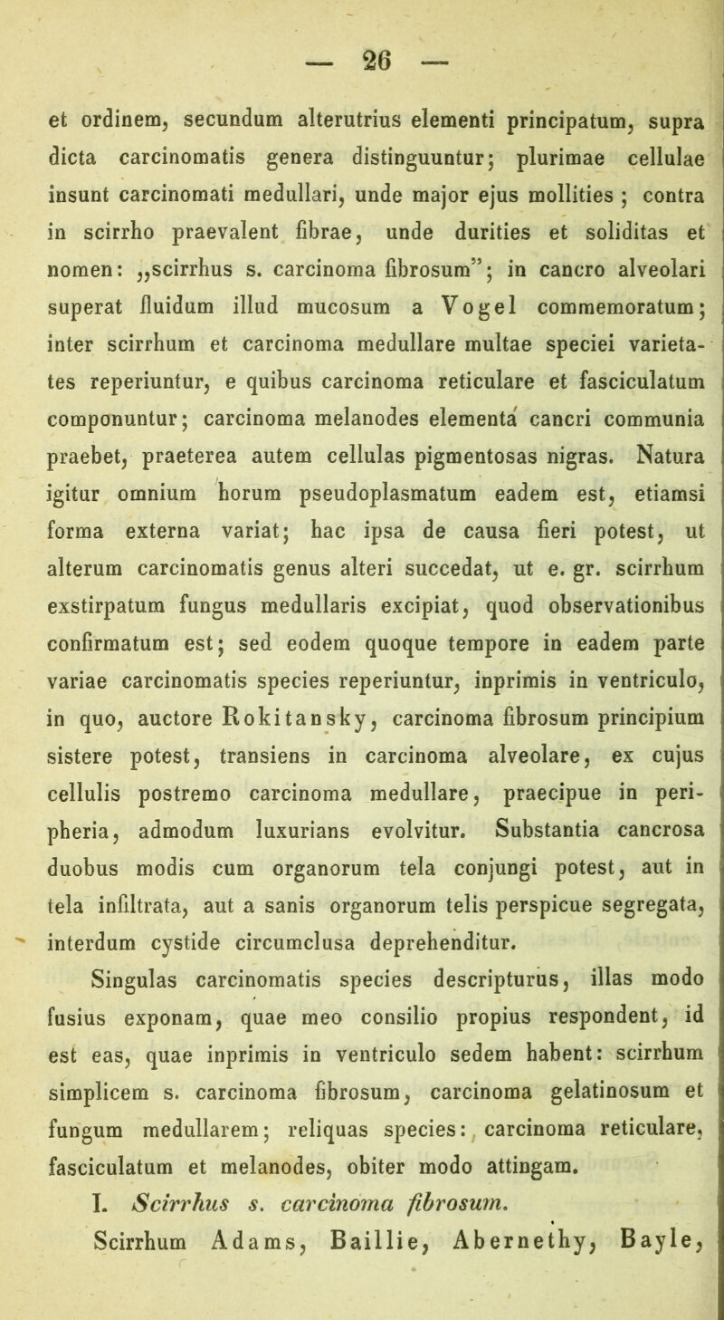 et ordinem^ secundum alterutrius elementi principatum, supra dicta carcinomatis genera distinguuntur; plurimae cellulae insunt carcinomati medullari, unde major ejus mollities ; contra in scirrho praevalent fibrae, unde durities et soliditas et nomen: ,,scirrhus s. carcinoma fibrosum”; in cancro alveolari superat fluidum illud mucosum a Vogel commemoratum; inter scirrhum et carcinoma medullare multae speciei varieta- tes reperiuntur, e quibus carcinoma reticulare et fasciculatum componuntur; carcinoma melanodes elementa cancri communia praebet, praeterea autem cellulas pigmentosas nigras. Natura igitur omnium horum pseudoplasmatum eadem est, etiamsi forma externa variat; hac ipsa de causa fieri potest, ut alterum carcinomatis genus alteri succedat, ut e. gr. scirrhum exstirpatum fungus medullaris excipiat, quod observationibus confirmatum est; sed eodem quoque tempore in eadem parte variae carcinomatis species reperiuntur, inprimis in ventriculo, in quo, auctore Rokitansky, carcinoma fibrosum principium sistere potest, transiens in carcinoma alveolare, ex cujus cellulis postremo carcinoma medullare, praecipue in peri- pheria, admodum luxurians evolvitur. Substantia cancrosa duobus modis cum organorum tela conjungi potest, aut in tela infiltrata, aut a sanis organorum telis perspicue segregata, interdum cystide circumclusa deprehenditur. Singulas carcinomatis species descripturus, illas modo fusius exponam, quae meo consilio propius respondent, id est eas, quae inprimis in ventriculo sedem habent: scirrhum simplicem s. carcinoma fibrosum, carcinoma gelatinosum et fungum medullarem; reliquas species:, carcinoma reticulare, fasciculatum et melanodes, obiter modo attingam. I. Scirrhus s. carcinoma fibrosum, Scirrhum Adams, Baillie, Abernethy, Bayie,