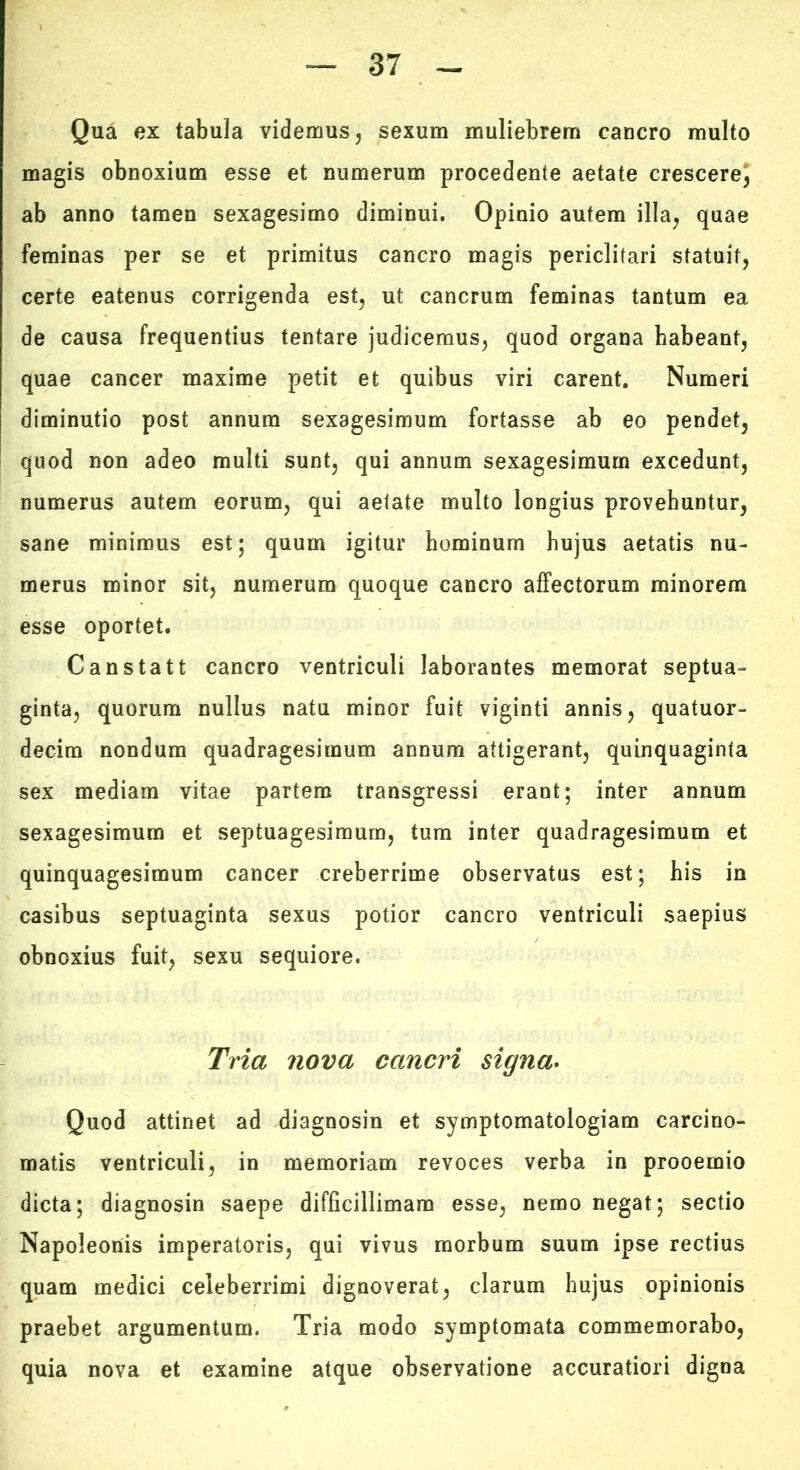 Qua ex tabula videmus, sexum muliebrem cancro multo magis obnoxium esse et numerum procedente aetate crescerej ab anno tamen sexagesimo diminui. Opinio autem illa, quae feminas per se et primitus cancro magis periclitari statuit, certe eatenus corrigenda est, ut cancrum feminas tantum ea de causa frequentius tentare judicemus, quod organa habeant, quae cancer maxime petit et quibus viri carent. Numeri diminutio post annum sexagesimum fortasse ab eo pendet, quod non adeo multi sunt, qui annum sexagesimum excedunt, numerus autem eorum, qui aetate multo longius provehuntur, sane minimus est; quum igitur hominum hujus aetatis nu- merus minor sit, numerum quoque cancro affectorum minorem esse oportet. Canstatt cancro ventriculi laborantes memorat septua- ginta, quorum nullus natu minor fuit viginti annis, quatuor- decim nondum quadragesimum annum attigerant, quinquaginta sex mediam vitae partem transgressi erant; inter annum sexagesimum et septuagesimum, tum inter quadragesimum et quinquagesimum cancer creberrime observatus est; his in casibus septuaginta sexus potior cancro ventriculi saepius obnoxius fuit, sexu sequiore. Tria nova cancri signa* Quod attinet ad diagnosin et symptomatologiam carcino- matis ventriculi, in memoriam revoces verba in prooemio dicta; diagnosin saepe difficillimam esse, nemo negat; sectio Napoleonis imperatoris, qui vivus morbum suum ipse rectius quam medici celeberrimi dignoverat, clarum hujus opinionis praebet argumentum. Tria modo symptomata commemorabo, quia nova et examine atque observatione accuratiori digna