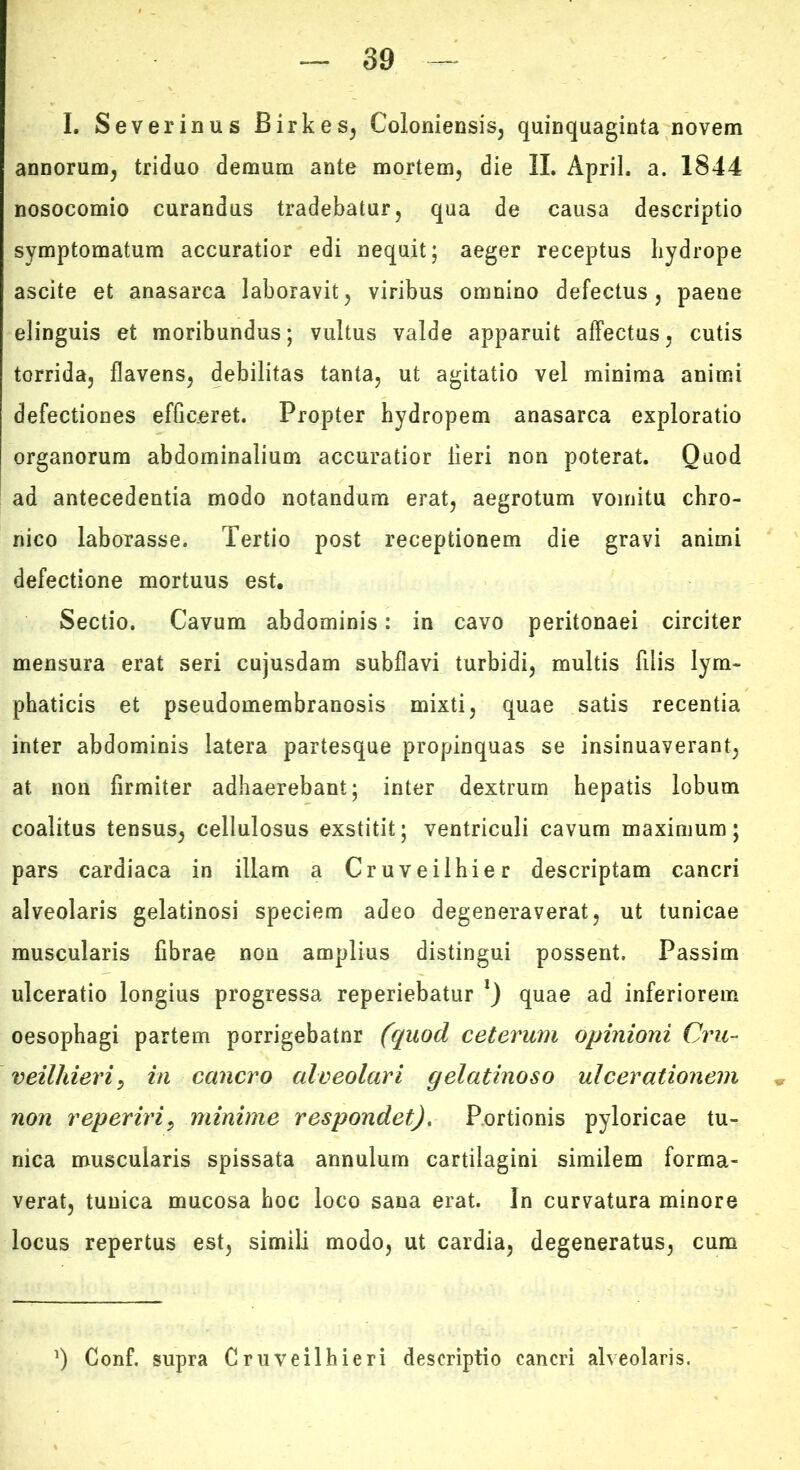 I. Severinus Birkes^ Coloniensis^ quinquaginta novem annorum^ triduo demum ante mortem, die II. April. a. 1844 nosocomio curandus tradebatur, qua de causa descriptio symptomatum accuratior edi nequit; aeger receptus liydrope ascite et anasarca laboravit, viribus omnino defectus, paene elinguis et moribundus; vultus valde apparuit affectus, cutis torrida, flavens, debilitas tanta, ut agitatio vel minima animi defectiones efficeret. Propter hydropem anasarca exploratio organorum abdominalium accuratior fieri non poterat. Quod ad antecedentia modo notandum erat, aegrotum vomitu chro- nico laborasse. Tertio post receptionem die gravi animi defectione mortuus esU Sectio. Cavum abdominis: in cavo peritonaei circiter mensura erat seri cujusdam subflavi turbidi, multis filis lym- phaticis et pseudomembranosis mixti, quae satis recentia inter abdominis latera partesque propinquas se insinuaverant, at non firmiter adhaerebant; inter dextrum hepatis lobum coalitus tensus, cellulosus exstitit; ventriculi cavum maximum; pars cardiaca in illam a Cruveilhier descriptam cancri alveolaris gelatinosi speciem adeo degeneraverat, ut tunicae muscularis fibrae non amplius distingui possent. Passim ulceratio longius progressa reperiebatur quae ad inferiorem oesophagi partem porrigebatur (quod ceterum opinioni Cru- veilhievi^ in cancro alveolari gelatinoso ulcerationem non reperiri^ minime respondet). Portionis pyloricae tu- nica muscularis spissata annulum cartilagini similem forma- verat, tunica mucosa hoc loco sana erat. In curvatura minore locus repertus est, simili modo, ut cardia, degeneratus, cum ') Gonf. supra Cruveilhieri descriptio cancri alveolaris.