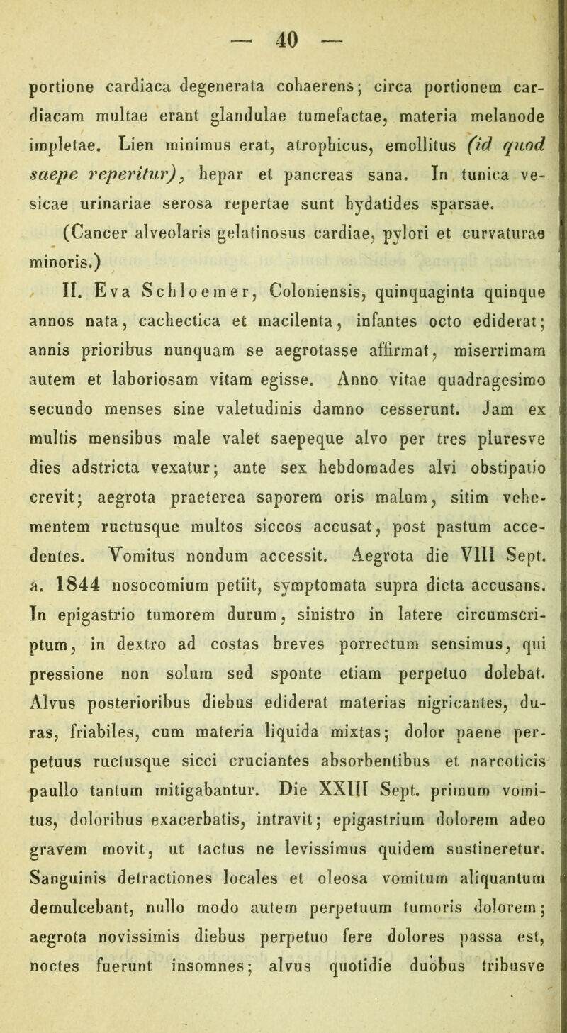 portione cardiaca degenerata cohaerens; circa portionem car- diacam multae erant glandulae tumefactae, materia melanode impletae. Lien minimus erat, atrophicus, emollitus (id quod saepe reperitur)^ hepar et pancreas sana. In tunica ve- sicae urinariae serosa repertae sunt hydatides sparsae. (Cancer alveolaris gelatinosus cardiae, pylori et curvaturae minoris.) II, Eva Schloemer, Coloniensis, quinquaginta quinque annos nata, cachectica et macilenta, infantes octo ediderat; annis prioribus nunquam se aegrotasse affirmat, miserrimam autem et laboriosam vitam egisse. Anno vitae quadragesimo secundo menses sine valetudinis damno cesserunt. Jam ex multis mensibus male valet saepeque alvo per tres pluresve dies adstricta vexatur; ante sex hebdomades alvi obstipatio crevit; aegrota praeterea saporem oris malum, sitim vehe- mentem ructusque multos siccos accusat, post pastum acce- dentes. Vomitus nondum accessit. Aegrota die VIII Sept. a. 1844 nosocomium petiit, symptomata supra dicta accusans. In epigastrio tumorem durum, sinistro in latere circumscri- ptum, in dextro ad costas breves porrectum sensimus, qui pressione non solum sed sponte etiam perpetuo dolebat. Alvus posterioribus diebus ediderat materias nigricantes, du- ras, friabiles, cum materia liquida mixtas; dolor paene per- petuus ructusque sicci cruciantes absorbentibus et narcoticis paullo tantum mitigabantur. Die XXIII Sept, primum vomi- tus, doloribus exacerbatis, intravit; epigastrium dolorem adeo gravem movit, ut tactus ne levissimus quidem sustineretur. Sanguinis detractiones locales et oleosa vomitum aliquantum demulcebant, nullo modo autem perpetuum tumoris dolorem; aegrota novissimis diebus perpetuo fere dolores passa est, noctes fuerunt insomnes; alvus quotidie duobus tribusve