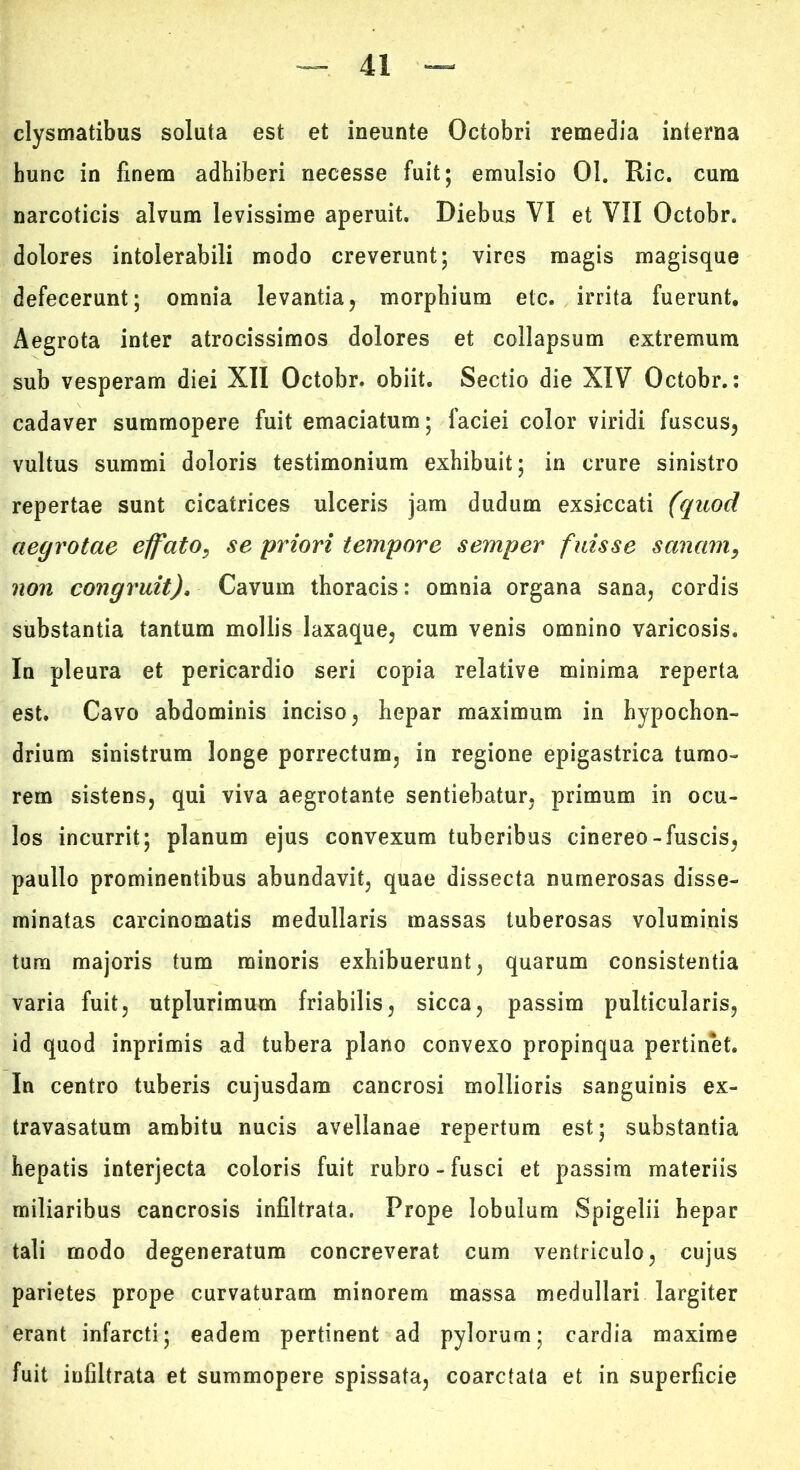 clysmatibus soluta est et ineunte Octobri remedia interna hunc in finem adhiberi necesse fuit; emulsio 01. Ric. cum narcoticis alvum levissime aperuit. Diebus VI et VII Octobr. dolores intolerabili modo creverunt; vires magis magisque defecerunt; omnia levantia, morphium etc. irrita fuerunt. Aegrota inter atrocissimos dolores et collapsum extremum sub vesperam diei XII Octobr. obiit. Sectio die XIV Octobr.; cadaver summopere fuit emaciatum; faciei color viridi fuscus, vultus summi doloris testimonium exhibuit; in crure sinistro repertae sunt cicatrices ulceris jam dudum exsiccati (quod aegrotae effato, se priori tempore semper fuisse sanam, non congruit). Cavum thoracis: omnia organa sana, cordis substantia tantum mollis laxaque, cum venis omnino varicosis. In pleura et pericardio seri copia relative minima reperta est. Cavo abdominis inciso, hepar maximum in hypochon- drium sinistrum longe porrectum, in regione epigastrica tumo- rem sistens, qui viva aegrotante sentiebatur, primum in ocu- los incurrit; planum ejus convexum tuberibus cinereo-fuscis, paullo prominentibus abundavit, quae dissecta numerosas disse- minatas carcinomatis medullaris massas tuberosas voluminis tura majoris tum minoris exhibuerunt, quarum consistentia varia fuit, utplurimum friabilis, sicca, passim pulticularis, id quod inprimis ad tubera plano convexo propinqua pertinet. In centro tuberis cujusdam cancrosi mollioris sanguinis ex- travasatum ambitu nucis avellanae repertum est; substantia hepatis interjecta coloris fuit rubro - fusci et passim materiis miliaribus cancrosis infiltrata. Prope lobulum Spigelii hepar tali modo degeneratum concreverat cum ventriculo, cujus parietes prope curvaturam minorem massa medullari largiter erant infarcti; eadem pertinent ad pylorum; cardia maxime fuit infiltrata et summopere spissata, coarctata et in superficie