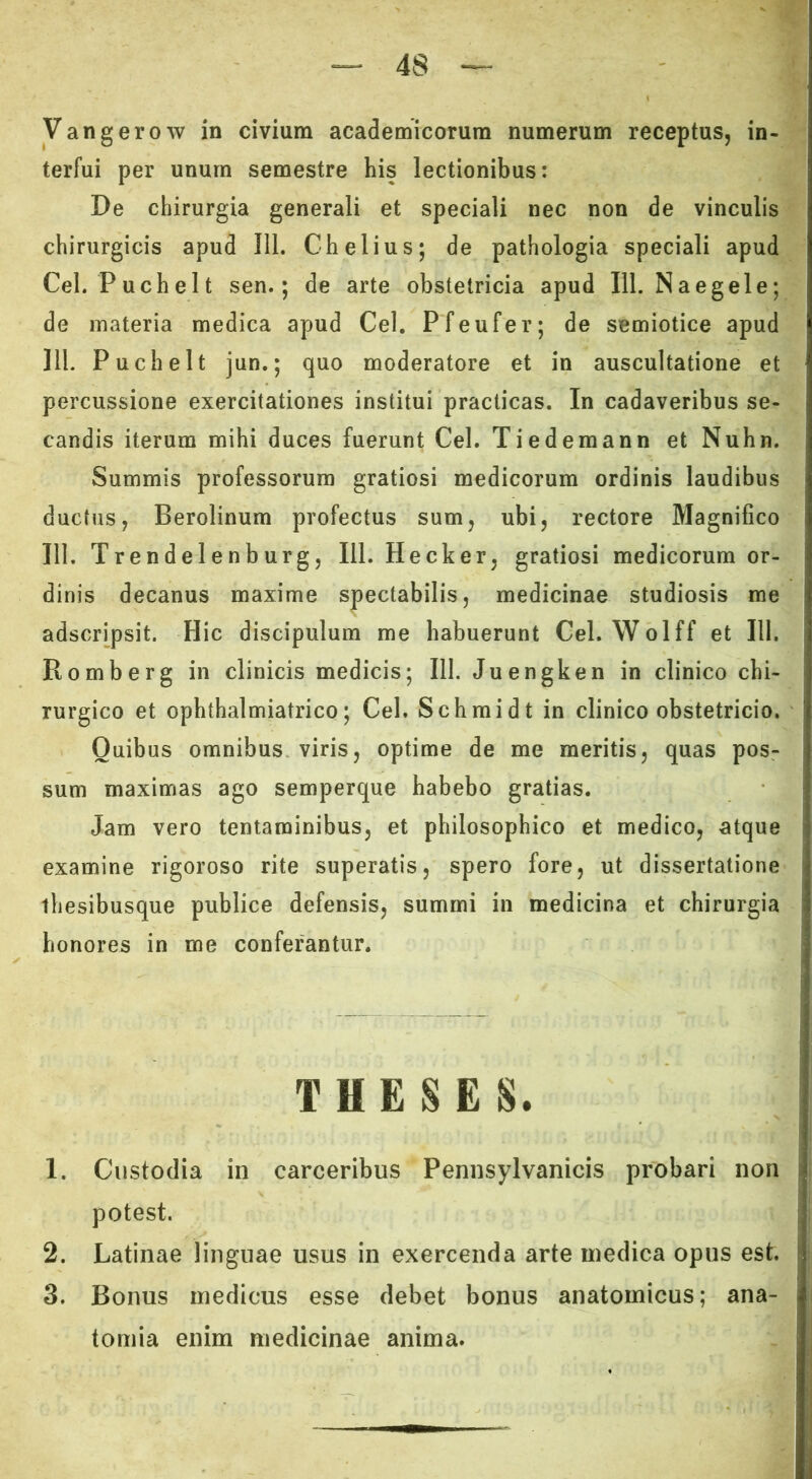 terfui per unum semestre his lectionibus: De chirurgia generali et speciali nec non de vinculis chirurgicis apud 111. Chelius; de pathologia speciali apud Cei. Puchelt sen.; de arte obstetricia apud 111. Naegele; de materia medica apud Cei, Pfeufer; de semiotice apud 111. Puchelt jun.; quo moderatore et in auscultatione et percussione exercitationes institui practicas. In cadaveribus se- candis iterum mihi duces fuerunt Cei. Tiedemann et Nuhn. Summis professorum gratiosi medicorum ordinis laudibus ductus, Berolinum profectus sum, ubi, rectore Magnifico 111. Trendelenburg, 111. Hecker, gratiosi medicorum or- dinis decanus maxime spectabilis, medicinae studiosis me adscripsit. Hic discipulum me habuerunt Cei. Wolff et HI. Romberg in clinicis medicis; 111. Juengken in clinico chi- rurgico et ophthalmiatrico; Cei. Schraidt in clinico obstetricio. Quibus omnibus viris, optime de me meritis, quas pos- sum maximas ago semperque habebo gratias. Jam vero tentaminibus, et philosophico et medico, atque examine rigoroso rite superatis, spero fore, ut dissertatione tliesibusque publice defensis, summi in medicina et chirurgia honores in me conferantur. THESES. 1. Custodia in carceribus Pennsylvanicis probari non potest. 2. Latinae linguae usus in exercenda arte medica opus est. 3. Bonus medicus esse debet bonus anatomicus; ana- tomia enim medicinae anima.