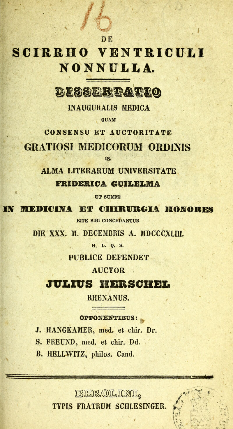 DE SCIRRHO VENTRICUtl NONNULLA. INAUGURALIS MEDICA QUAM CONSENSU ET AUCTORITATE GRATIOSI MEDICORUM ORDINIS IN ALMA LITERARUM UNIVERSITATE FREDERICA GUIXiELMA UT SUMMI lHf T!tmmCElXA CHmiJRCSlA HOi!«^OK£S RITE SIBI CONCEDANTUR DIE XXX. M. DECEMBRIS A. MDCCCXLIII. H. L. Q. S. PUBLICE DEFENDET AUCTOR JVLZUS KERSCHEZ. RHENANUS. OPPONENTIBUS: J. HANGKAMER, med. et chir. Dr. S. FREUND, med. et chir. Dd. B. HELLWITZ, philos. Cand. TYPIS FRATRUM SCHLESINGER. ■