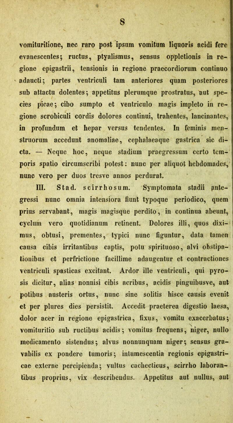 vomiturilione, nec raro post ipsum vomitum liquoris acidi fere evanescentes; ructus, ptyalismus, sensus opplelionis in re- gione epigastrii, tensionis in regione praecordiorum continuo adaucti; partes ventriculi tam anteriores quam posteriores sub attactu dolentes; appetitus plerumque prostratus, aut spe- cies picae; cibo sumpto et ventriculo magis impleto in re- gione scrobiculi cordis dolores continui, trahentes, lancinantes, in profundum et hepar versus tendentes. In feminis men- struorum accedunt anomaliae, cephalaeaque gastrica sic di- cta. — Neque hoc, neque stadium praegressum certo tem- poris spatio circumscribi potest: nunc per aliquot hebdomades, nunc vero per duos tresve annos perdurat, III. Stad. scirrhosum. Symptomata stadii pnte- gressi nunc omnia intensiora fiunt typoque periodico, quem prius servabant, magis magisque perdito, in continua abeunt, cyclum vero quotidianum retinent. Dolores illi, quos dixi- mus, obtusi, prementes, typici nunc figuntur, data tamen causa cibis irritantibus captis, potu spirituoso, alvi obstipa- tionibus et perfrictione facillime adaugentur et contractiones ventriculi spasticas excitant. Ardor ille ventriculi, qui pyro- sis dicitur, alias nonnisi cibis acribus, acidis pinguibusve, aut potibus austeris ortus, nunc sine solitis hisce causis evenit et per plures dies persistit. Accedit praeterea digestio laesa, dolor acer in regione epigastrica, fixus, vomitu exacerbatus; \ vomituritio sub ructibus acidis; vomitus frequens, niger, nullo medicamento sistendus; alvus nonnunquam niger; sensus gra- vabilis ex pondere tumoris; intumescentia regionis epigastri- cae externe percipienda; vultus cachecticus, scirrho laboran- tibus proprius, vix describendus. Appetitus aut nullus, aut