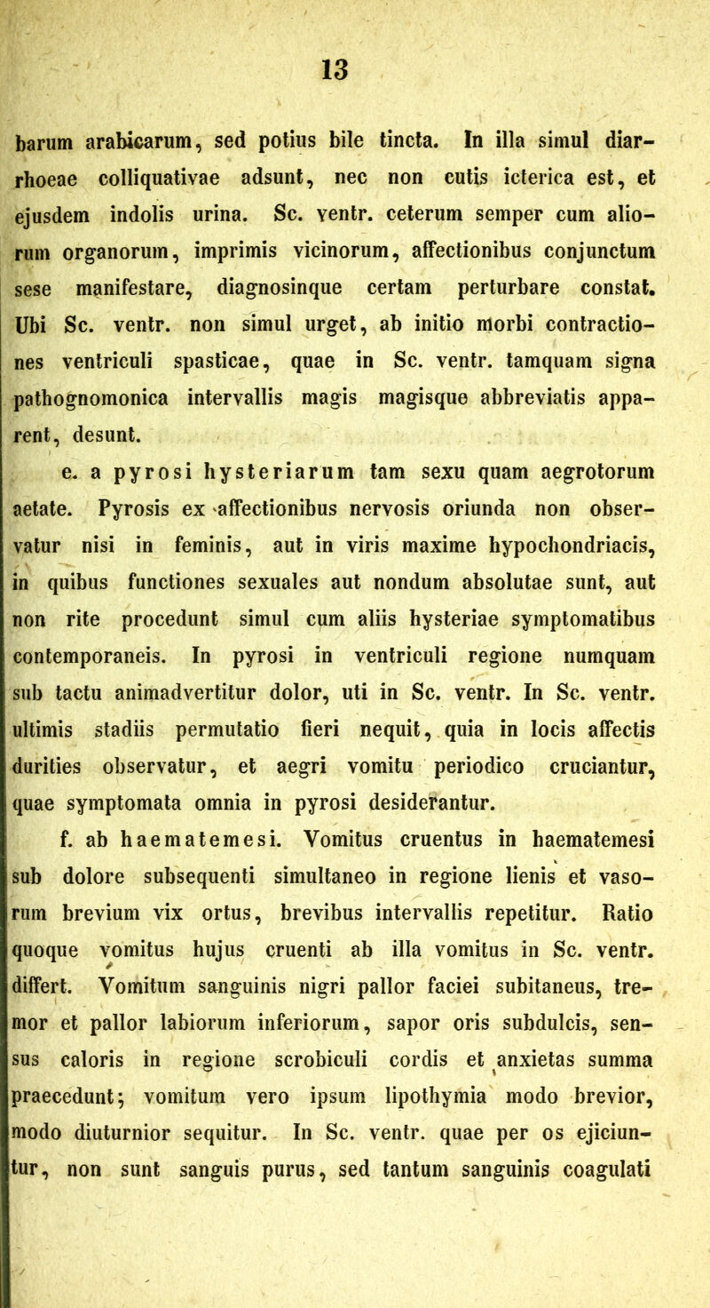 barum arabicarum, sed potius bile tincta. In illa simul diar- rhoeae colliquativae adsunt, nec non cutis icterica est, et ejusdem indolis urina. Sc. ventr. ceterum semper cum alio- rum organorum, imprimis vicinorum, affectionibus conjunctum sese manifestare, diagnosinque certam perturbare constat. Ubi Sc. ventr. non simul urget, ab initio morbi contractio- nes ventriculi spasticae, quae in Sc. ventr. tamquam signa pathognomonica intervallis magis magisque abbreviatis appa- rent, desunt. e. a pyrosi hysteriarum tam sexu quam aegrotorum aetate. Pyrosis ex affectionibus nervosis oriunda non obser- vatur nisi in feminis, aut in viris maxime hypochondriacis, in quibus functiones sexuales aut nondum absolutae sunt, aut non rite procedunt simul cum aliis hysteriae symptomatibus contemporaneis. In pyrosi in ventriculi regione numquam sub tactu animadvertitur dolor, uti in Sc. ventr. In Sc. ventr. ultimis stadiis permutatio fieri nequit, quia in locis affectis durities observatur, et aegri vomitu periodico cruciantur, quae symptomata omnia in pyrosi desiderantur. f. ab haematemesi. Vomitus cruentus in haematemesi sub dolore subsequenti simultaneo in regione lienis et vaso- rum brevium vix ortus, brevibus intervallis repetitur. Ratio quoque vomitus hujus cruenti ab illa vomitus in Sc. ventr. differt. Vomitum sanguinis nigri pallor faciei subitaneus, tre- mor et pallor labiorum inferiorum, sapor oris subdulcis, sen- sus caloris in regione scrobiculi cordis et anxietas summa praecedunt; vomitum vero ipsum lipothymia modo brevior, modo diuturnior sequitur. In Sc. ventr. quae per os ejiciun- tur, non sunt sanguis purus, sed tantum sanguinis coagulati