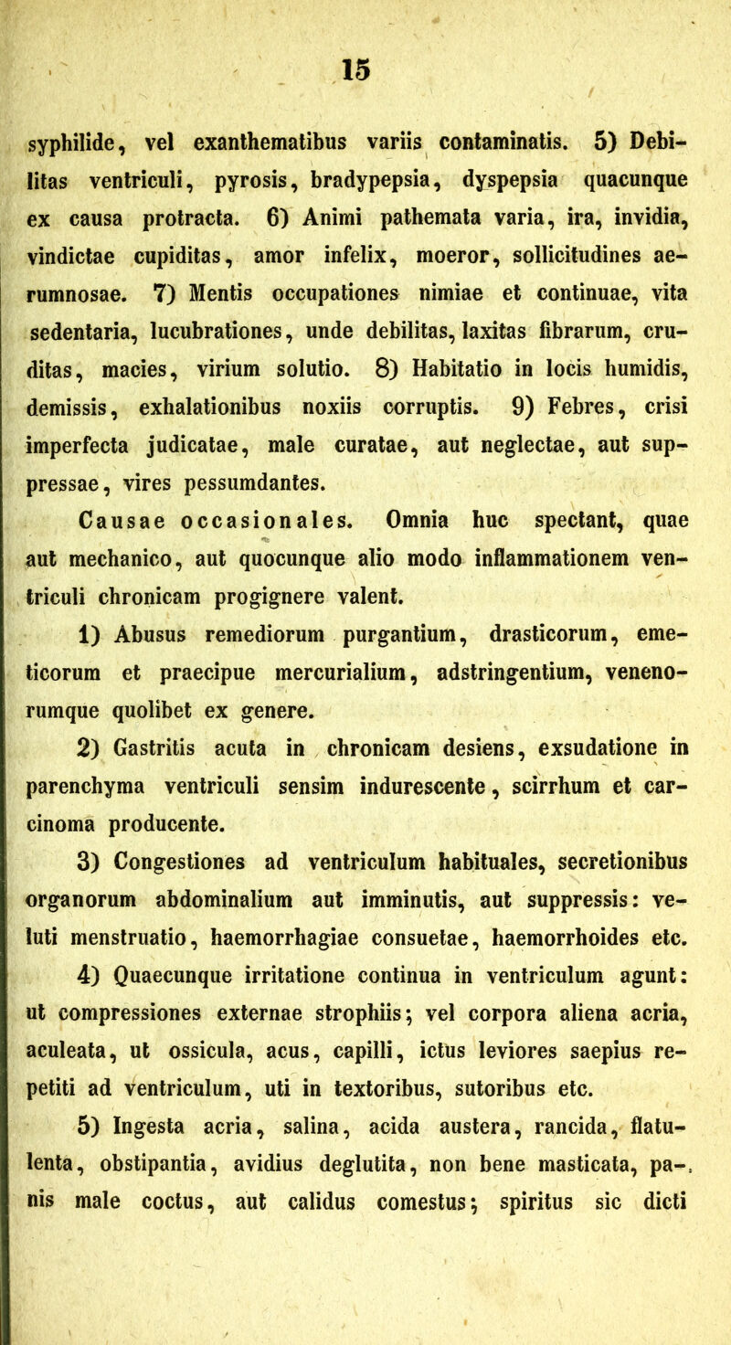 syphilide, vel exanthematibus variis contaminatis. 5) Debi- litas ventriculi, pyrosis, bradypepsia, dyspepsia quacunque ex causa protracta. 6) Animi pathemata varia, ira, invidia, vindictae cupiditas, amor infelix, moeror, sollicitudines ae- rumnosae. 7) Mentis occupationes nimiae et continuae, vita sedentaria, lucubrationes, unde debilitas,laxitas fibrarum, cru- ditas, macies, virium solutio. 8) Habitatio in locis humidis, demissis, exhalationibus noxiis corruptis. 9) Febres, crisi imperfecta judicatae, male curatae, aut neglectae, aut sup- pressae, vires pessumdantes. Causae occasionales. Omnia huc spectant, quae aut mechanico, aut quocunque alio modo inflammationem ven- triculi chronicam progignere valent. 1) Abusus remediorum purgantium, drasticorum, eme- ticorum et praecipue mercurialium, adstringentium, veneno- rumque quolibet ex genere. 2) Gastritis acuta in chronicam desiens, exsudatione in parenchyma ventriculi sensim indurescente, scirrhum et car- cinoma producente. 3) Congestiones ad ventriculum habituales, secretionibus organorum abdominalium aut imminutis, aut suppressis: ve- luti menstruatio, haemorrhagiae consuetae, haemorrhoides etc. 4) Quaecunque irritatione continua in ventriculum agunt: ut compressiones externae strophiis; vel corpora aliena acria, aculeata, ut ossicula, acus, capilli, ictus leviores saepius re- petiti ad ventriculum, uti in textoribus, sutoribus etc. 5) Ingesta acria, salina, acida austera, rancida, flatu- lenta, obstipantia, avidius deglutita, non bene masticata, pa-. nis male coctus, aut calidus comestus; spiritus sic dicti