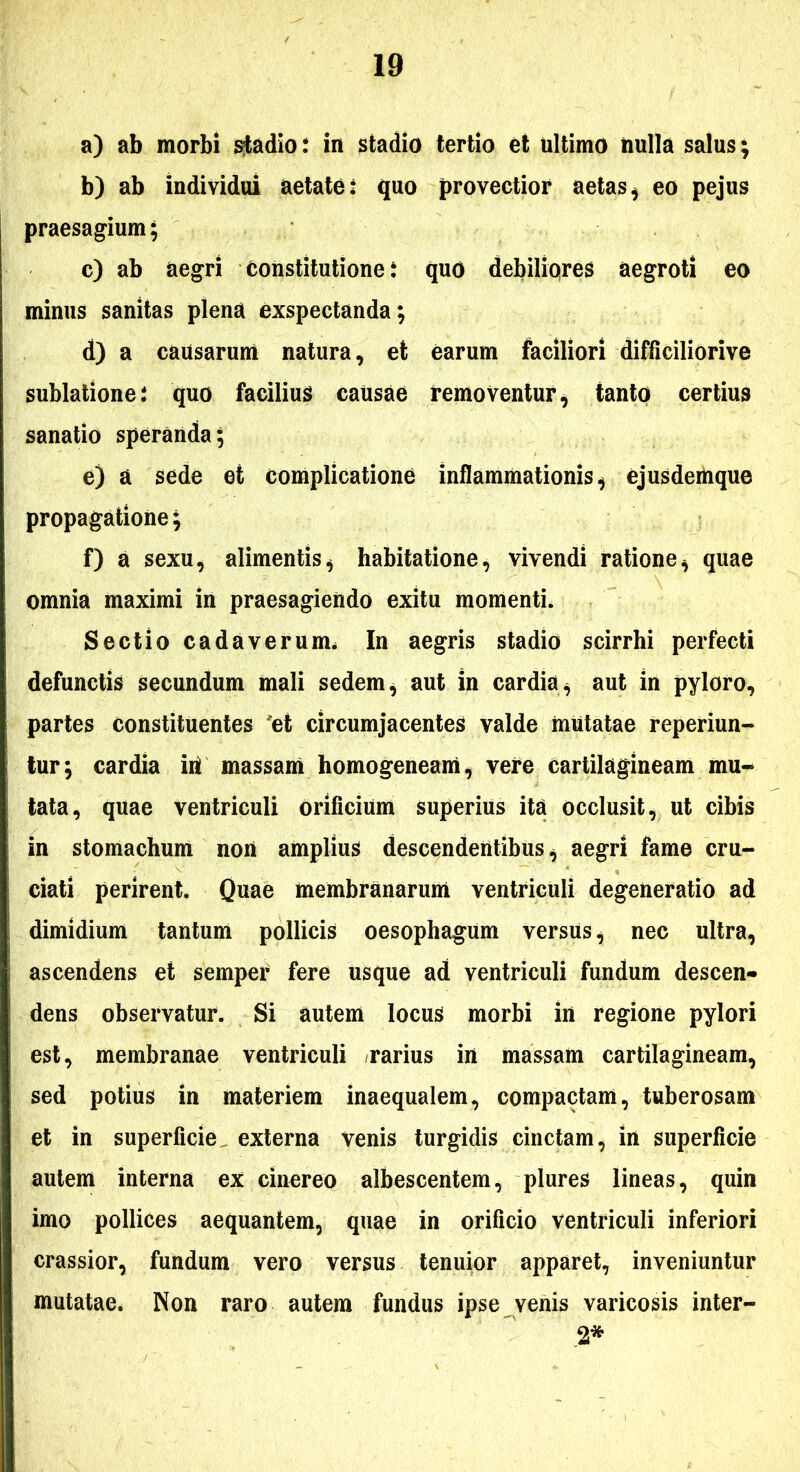 a) ab morbi ^adio: in stadio tertio et ultimo nulla salus; b) ab individui aetate: quo provectior aetas^ eo pejus praesagium; c) ab aegri Constitutione: quo debiliores aegroti eo minus sanitas plena exspectanda; d) a causarum natura, et earum faciliori difficiliorive sublatione: quo facilius caUsae removentur^ tanto certius sanatio speranda; e) a sede et complicatione inflammationis^ ejusdemque propagatione; f) a sexu, alimentis^ habitatione, vivendi ratione, quae omnia maximi in praesagiendo exitu momenti. Sectio cadaverum* In aegris stadio scirrhi perfecti defunctis secundum mali sedem, aut in cardia, aut in pyloro, partes constituentes 'et circumjacentes valde mutatae reperiun- tur; cardia iril massam homogeneam, vere cartilagineam mul- tata, quae ventriculi orificium superius ita occlusit, ut cibis in stomachum non amplius descendentibus, aegri fame cru- ciati perirent. Quae membranarum ventriculi degeneratio ad dimidium tantum pollicis oesophagum versus, nec ultra, ascendens et semper fere usque ad ventriculi fundum descen- dens observatur. Si autem locus morbi iii regione pylori est, membranae ventriculi rarius in massam cartilagineam, sed potius in materiem inaequalem, compactam, tuberosam et in superficie, externa venis turgidis cinctam, in superficie autem interna ex cinereo albescentem, plures lineas, quin imo pollices aequantem, quae in orificio ventriculi inferiori crassior, fundum vero versus tenuior apparet, inveniuntur mutatae. Non raro autem fundus ipse venis varicosis inter- 2*