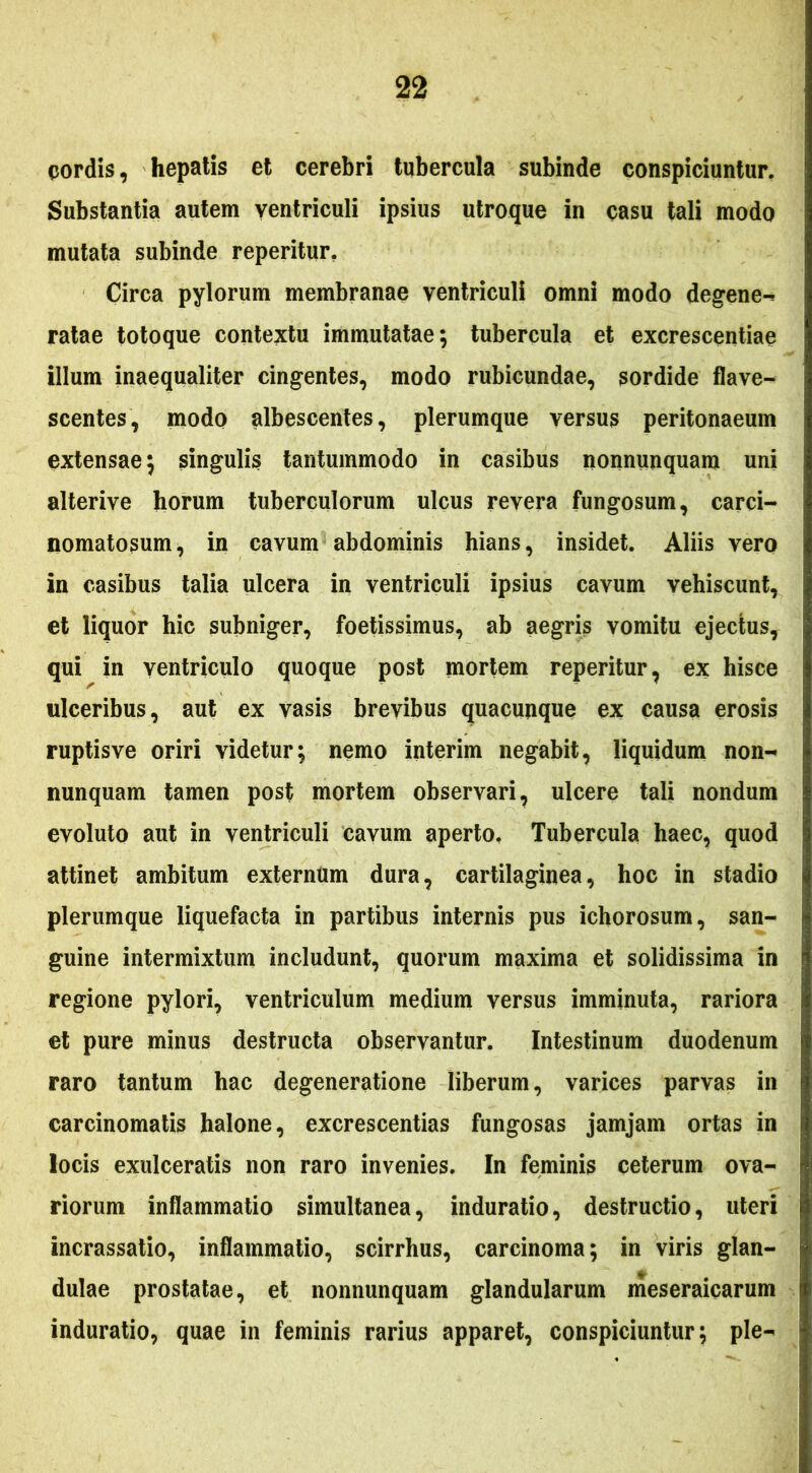 (jordis, hepatis et cerebri tubercula subinde conspiciuntur. Substantia autem ventriculi ipsius utroque in casu tali modo mutata subinde reperitur, Circa pylorum membranae ventriculi omni modo degene-» ratae totoque contextu immutatae; tubercula et excrescentiae illum inaequaliter cingentes, modo rubicundae, sordide flave- scentes, modo albescentes, plerumque versus peritonaeum extensae; singulis tantummodo in casibus nonnunquam uni alterive horum tuberculorum ulcus revera fungosum, carci- nomatosum, in cavum abdominis hians, insidet. Aliis vero in casibus talia ulcera in ventriculi ipsius cavum vehiscunt, et liquor hic subniger, foetissimus, ab aegris vomitu ejectus, qui in ventriculo quoque post mortem reperitur, ex hisce ulceribus, aut ex vasis brevibus quacunque ex causa erosis ruptis ve oriri videtur; nemo interim negabit, liquidum non- nunquam tamen post mortem observari, ulcere tali nondum evoluto aut in ventriculi cavum aperto. Tubercula haec, quod attinet ambitum externum dura, cartilaginea, hoc in stadio plerumque liquefacta in partibus internis pus ichorosum, san- guine intermixtum includunt, quorum maxima et solidissima in regione pylori, ventriculum medium versus imminuta, rariora et pure minus destructa observantur. Intestinum duodenum raro tantum hac degeneratione liberum, varices parvas in carcinomatis halone, excrescentias fungosas jamjam ortas in locis exulceratis non raro invenies. In feminis ceterum ova- riorum inflammatio simultanea, induratio, destructio, uteri incrassatio, inflammatio, scirrhus, carcinoma; in viris glan- dulae prostatae, et nonnunquam glandularum meseraicarum induratio, quae in feminis rarius apparet, conspiciuntur; ple-