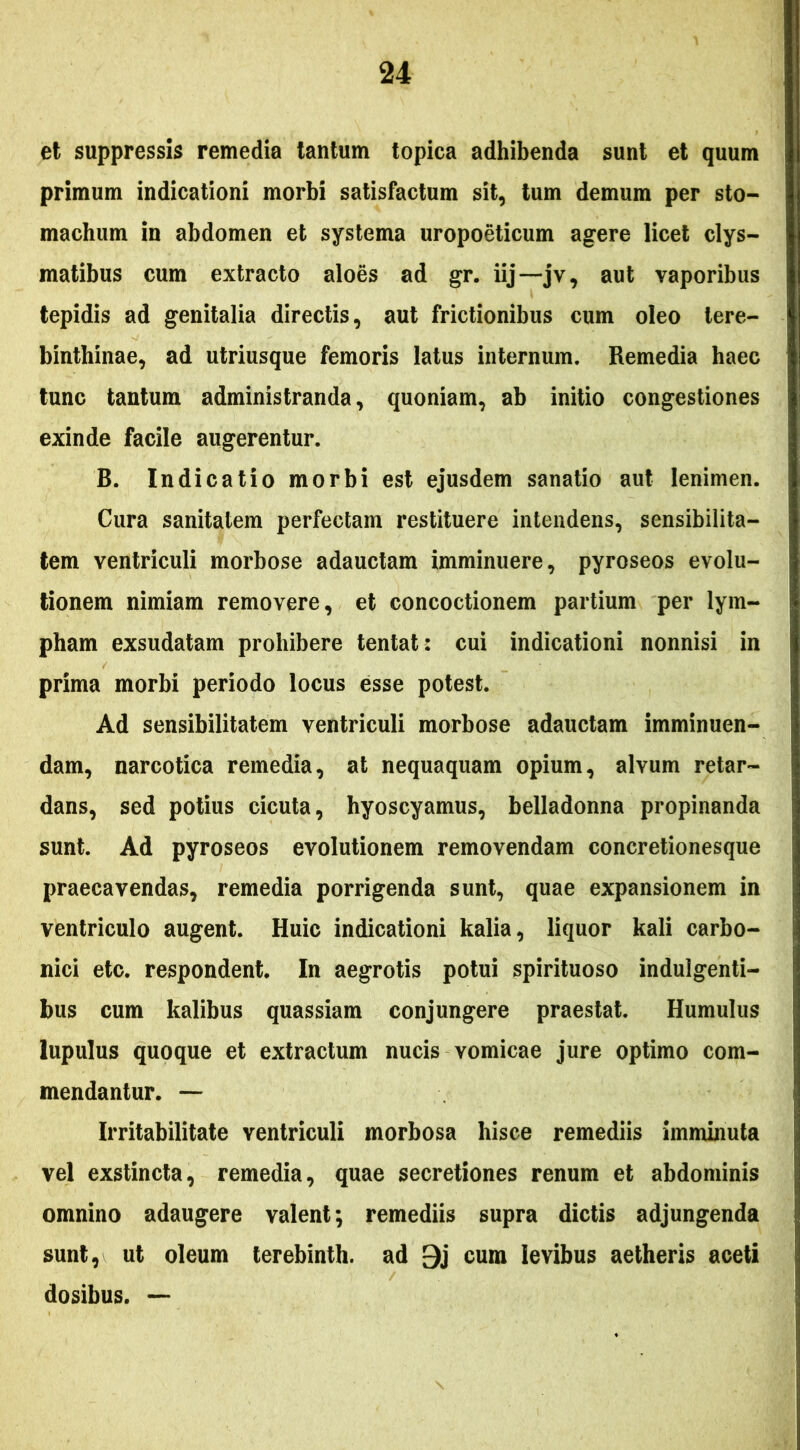 et suppressis remedia tantum topica adhibenda sunt et quum primum indicationi morbi satisfactum sit, tum demum per sto- machum in abdomen et systema uropoeticum agere licet clys- matibus cum extracto aloes ad gr. iij—jv, aut vaporibus tepidis ad genitalia directis, aut frictionibus cum oleo tere- binthinae, ad utriusque femoris latus internum. Remedia haec tunc tantum administranda, quoniam, ab initio congestiones exinde facile augerentur. B. Indicatio morbi est ejusdem sanatio aut lenimen. Cura sanitatem perfectam restituere intendens, sensibilita- tem ventriculi morbose adauctam imminuere, pyroseos evolu- tionem nimiam removere, et concoctionem partium per lym- pham exsudatam prohibere tentat: cui indicationi nonnisi in prima morbi periodo locus esse potest. Ad sensibilitatem ventriculi morbose adauctam imminuen- dam, narcotica remedia, at nequaquam opium, alvum retar- dans, sed potius cicuta, hyoscyamus, belladonna propinanda sunt. Ad pyroseos evolutionem removendam concretionesque praecavendas, remedia porrigenda sunt, quae expansionem in ventriculo augent. Huic indicationi kalia, liquor kali carbo- nici etc. respondent. In aegrotis potui spirituoso indulgenti- bus cum kalibus quassiam conjungere praestat. Humulus lupulus quoque et extractum nucis vomicae jure optimo com- mendantur. — Irritabilitate ventriculi morbosa hisce remediis imminuta vel exstincta, remedia, quae secretiones renum et abdominis omnino adaugere valent *, remediis supra dictis adjungenda sunt, ut oleum lerebinth. ad 9j cura levibus aetheris aceti dosibus. —