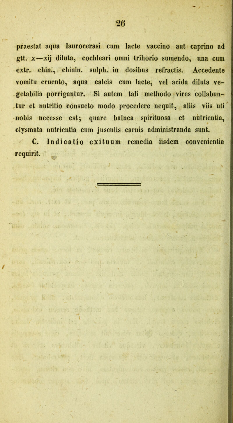 praestat aqua laurocerasi cum lacte vaccino aut caprino ad gtt. X—xij diluta, cochleari omni trihorio sumendo, una cum extr. chin*, chinin. sulph. in dosibus refractis. Accedente vomitu cruento, aqua calcis cum lacte, vel acida diluta ve- getabilia porrigantur. Si autem tali methodo vires collabun- lur et nutritio consueto modo procedere nequit, aliis viis uti' nobis necesse est; quare balnea spirituosa et nutrientia, clysmata nutrientia cum jusculis carnis administranda sunt. C. Indicatio exituum remedia iisdem convenientia requirit. /