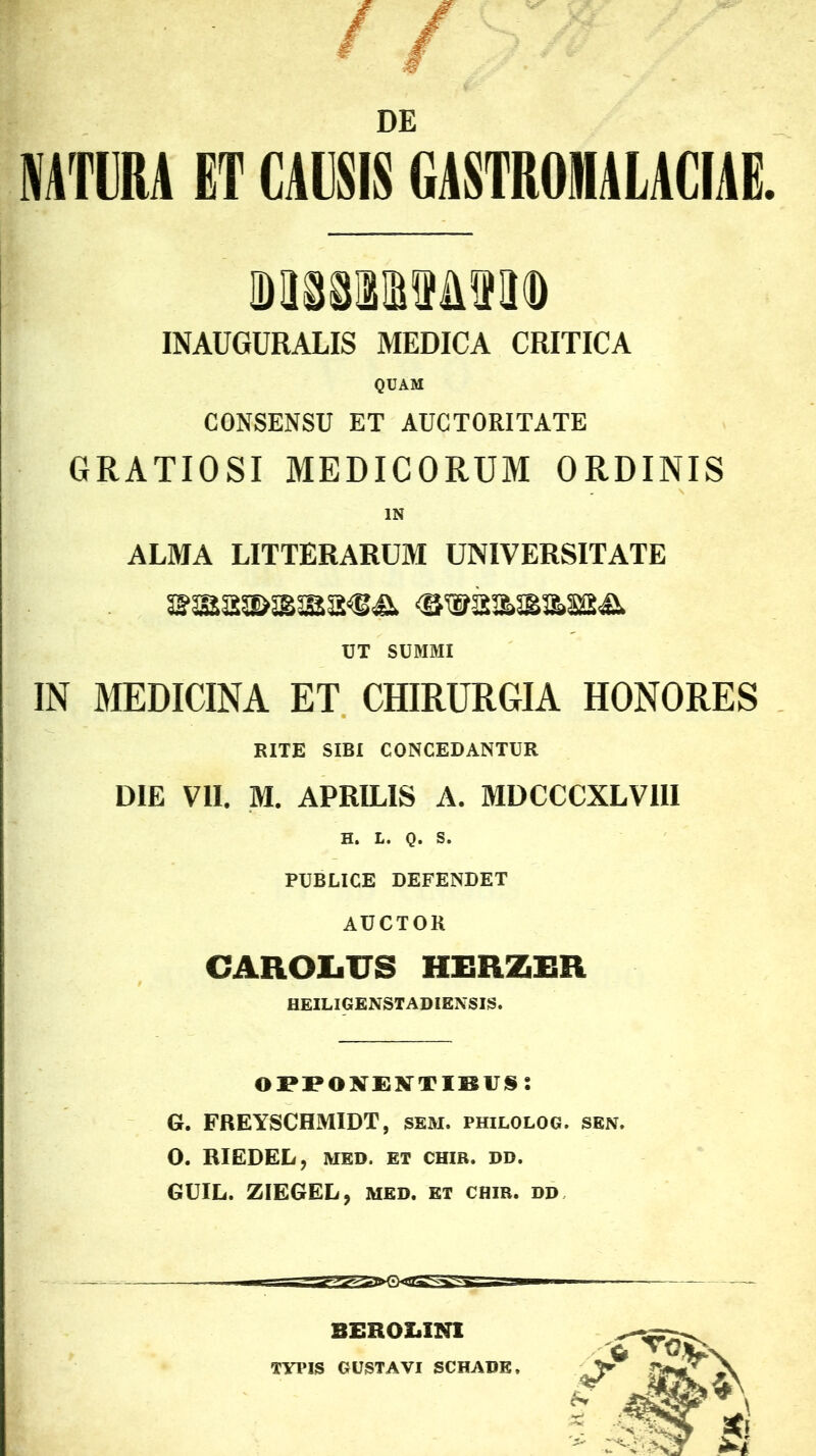 DE NATURA ET CAUSIS GASTROIHALACIAE. INAUGURALIS MEDICA CRITICA QUAM CONSENSU ET AUCTORITATE GRATIOSI MEDICORUM ORDINIS IN ALMA LITTERARUM UNIVERSITATE UT SUMMI IN MEDICINA ET CHIRURGIA HONORES RITE SIBI CONCEDANTUR DIE VII. M. APRILIS A. MDCCCXLVIII H. L. Q. S. PUBLICE DEFENDET AUCTOR CAROIiTJS HERZER HEILIGENSTADIENSIS. opponentibus; G. FREYSCHMIDT, sem. philolog. sen. O. RIEDEL, MED. ET CHIR. DD. GUIL. ZIEGEL, med. et chir. dd BEROLINI TYPIS GUSTAVI SCHADK,