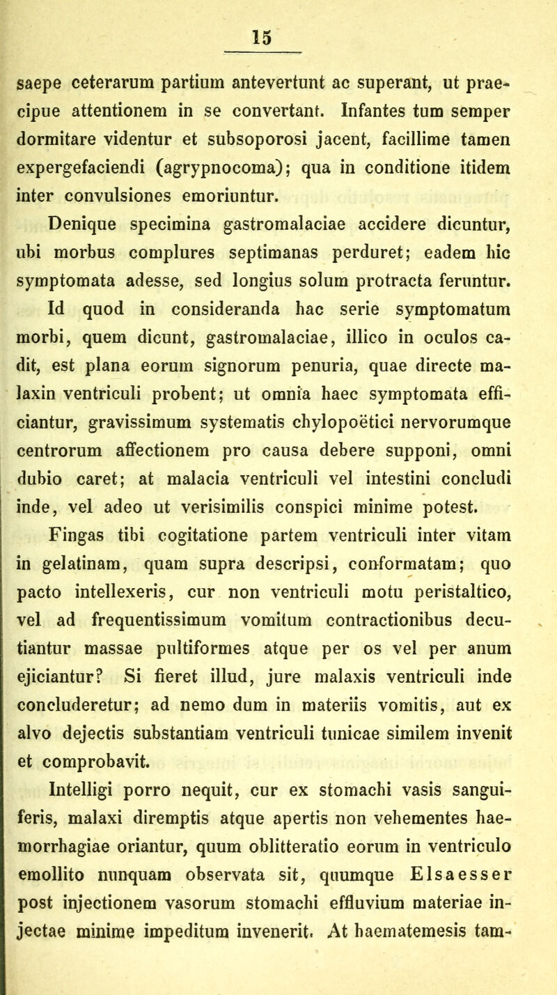 saepe ceterarum partium antevertunt ac superant, ut prae- cipue attentionem in se convertant. Infantes tum semper dormitare videntur et subsoporosi jacent, facillime tamen expergefaciendi (agrypnocoma); qua in conditione itidem inter convulsiones emoriuntur. Denique specimina gastromalaciae accidere dicuntur, ubi morbus complures septimanas perduret; eadem hic symptomata adesse, sed longius solum protracta feruntur. Id quod in consideranda hac serie symptomatum morbi, quem dicunt, gastromalaciae, illico in oculos ca- dit, est plana eorum signorum penuria, quae directe ma- laxin ventriculi probent; ut omnia haec symptomata effi- ciantur, gravissimum systematis chylopoetici nervorumque centrorum affectionem pro causa debere supponi, omni dubio caret; at malacia ventriculi vel intestini concludi inde, vel adeo ut verisimilis conspici minime potest. Fingas tibi cogitatione partem ventriculi inter vitam in gelatinam, quam supra descripsi, conformatam; quo pacto intellexeris, cur non ventriculi motu peristaltico, vel ad frequentissimum vomitum contractionibus decu- tiantur massae pultiformes atque per os vel per anum ejiciantur? Si fieret illud, jure malaxis ventriculi inde concluderetur; ad nemo dum in materiis vomitis, aut ex alvo dejectis substantiam ventriculi tunicae similem invenit et comprobavit. Intelligi porro nequit, cur ex stomachi vasis sangui- feris, malaxi diremptis atque apertis non vehementes hae- morrhagiae oriantur, quum oblitteratio eorum in ventriculo emollito nunquam observata sit, quumque Elsaesser post injectionem vasorum stomachi effluvium materiae in- jectae minime impeditura invenerit. At haematemesis tam-